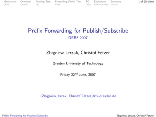 Motivation    Overview    Routing Tree    Forwarding Preﬁx Tree   TO   Evaluation   Summary               1 of 28 slides




                     Preﬁx Forwarding for Publish/Subscribe
                                                     DEBS 2007


                                    Zbigniew Jerzak, Christof Fetzer

                                          Dresden University of Technology


                                               Friday 22nd June, 2007




                               {Zbigniew.Jerzak, Christof.Fetzer}@tu-dresden.de




Preﬁx Forwarding for Publish/Subscribe                                                   Zbigniew Jerzak, Christof Fetzer
 