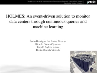 DEBS 2010 – 4th ACM International Conference on Distributed Event-Based System
                                                               Cambridge, United Kingdom




HOLMES: An event-driven solution to monitor
 data centers through continuous queries and
               machine learning


             Pedro Henriques dos Santos Teixeira
                  Ricardo Gomes Clemente
                    Ronald Andreu Kaiser
                   Denis Almeida Vieira Jr
 
