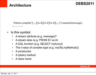 Architecture                                                    DEBS2011




                  Pattern.compile("[.,; ][A-Z][A-Z][A-Z][.,; ]").matcher
                  Pattern.compile("[.,; ][A-Z][A-Z][A-Z][.,; ]").matcher(message)
                  (message)
        • Is this symbol:
              •                              Text
                   A stream attribute (e.g. message)?
              •    A stream alias (e.g. FROM S1 as A)
              •    A CQL function (e.g. SELECT myfunc())
              •    The l-value of complex type (e.g. myObj.myMethod())
              •    A constructor
              •    A (static) method
              •    A class name




Monday, July 11, 2011
 