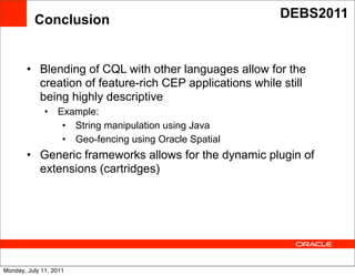 Conclusion                                     DEBS2011



        • Blending of CQL with other languages allow for the
          creation of feature-rich CEP applications while still
          being highly descriptive
              •   Example:
                   • String manipulation using Java
                                          Text
                   • Geo-fencing using Oracle Spatial
        • Generic frameworks allows for the dynamic plugin of
          extensions (cartridges)




Monday, July 11, 2011
 