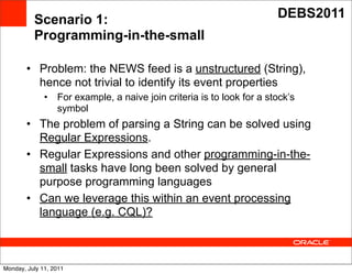 Scenario 1:                                                   DEBS2011
          Programming-in-the-small

        • Problem: the NEWS feed is a unstructured (String),
          hence not trivial to identify its event properties
              •   For example, a naive join criteria is to look for a stock’s
                  symbol
        • The problem of parsing a String can be solved using
          Regular Expressions. Text
        • Regular Expressions and other programming-in-the-
          small tasks have long been solved by general
          purpose programming languages
        • Can we leverage this within an event processing
          language (e.g. CQL)?



Monday, July 11, 2011
 
