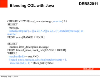 Blending CQL with Java                                      DEBS2011



       CREATE VIEW filtered_news(message, matcher) AS
       SELECT
        message,
        Pattern.compile("[.,; ][A-Z][A-Z][A-Z][.,; ]").matcher(message) as
       matcher
       FROM news [RANGE 1 HOUR] Text

       SELECT
        location, item_description, message
       FROM filtered_news, stock_tick[RANGE 1 HOUR]
       WHERE
        matcher.find() = true AND
        filtered_news.message.substring(matcher.start() + 1,
          matcher.end() - 1) = stock_tick.symbol



Monday, July 11, 2011
 