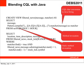Blending CQL with Java                                     DEBS2011
                                                                 CQL char conversion
                                                                 to Java String

       CREATE VIEW filtered_news(message, matcher) AS
       SELECT
        message,
        Pattern.compile("[.,; ][A-Z][A-Z][A-Z][.,; ]").matcher(message) as matcher
       FROM news [RANGE 1 HOUR]
                                          Text
       SELECT
        location, item_description, message                      Method invocation
       FROM filtered_news, stock_tick[RANGE 1 HOUR]
       WHERE
        matcher.find() = true AND                                Static method
        filtered_news.message.substring(matcher.start() + 1,     invocation
          matcher.end() - 1) = stock_tick.symbol




Monday, July 11, 2011
 