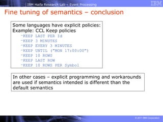Fine tuning of semantics – conclusion  Some languages have explicit policies: Example: CCL Keep policies KEEP LAST PER Id KEEP 3 MINUTES KEEP EVERY 3 MINUTES KEEP UNTIL (”MON 17:00:00”) KEEP 10 ROWS KEEP LAST ROW KEEP 10 ROWS PER Symbol In other cases – explicit programming and workarounds are used if semantics intended is different than the default semantics  