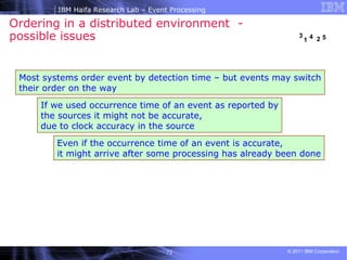 Ordering in a distributed environment  -  possible issues Even if the occurrence time of an event is accurate,  it might arrive after some processing has already been done If we used occurrence time of an event as reported by the sources it might not be accurate,  due to clock accuracy in the source  Most systems order event by detection time – but events may switch their order on the way  