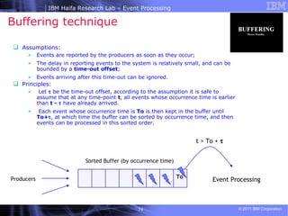 Buffering technique Assumptions: Events are reported by the producers as soon as they occur;  The delay in reporting events to the system is relatively small, and can be bounded by a  time-out offset ; Events arriving after this time-out can be ignored.  Principles: Let    be the time-out offset, according to the assumption it is safe to assume that at any time-point  t , all events whose occurrence time is earlier than  t -    have already arrived.  Each event whose occurrence time is  To  is then kept in the buffer until  To+  , at which time the buffer can be sorted by occurrence time, and then events can be processed in this sorted order.  Sorted Buffer (by occurrence time) To t > To +   Producers Event Processing 