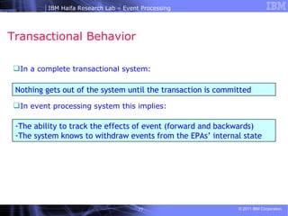 Transactional Behavior  In a complete transactional system: In event processing system this implies: Nothing gets out of the system until the transaction is committed The ability to track the effects of event (forward and backwards)  The system knows to withdraw events from the EPAs’ internal state  