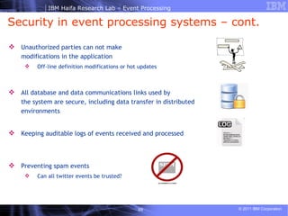 Security in event processing systems – cont. Unauthorized parties can not make modifications in the application Off-line definition modifications or hot updates All database and data communications links used by the system are secure, including data transfer in distributed environments Keeping auditable logs of events received and processed Preventing spam events Can all twitter events be trusted? 