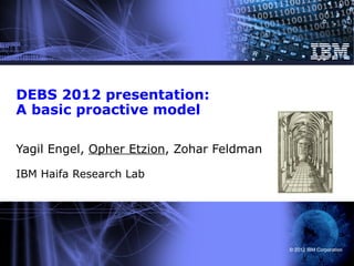 DEBS 2012 presentation:
A basic proactive model

Yagil Engel, Opher Etzion, Zohar Feldman

IBM Haifa Research Lab




                                           © 2012 IBM Corporation
 