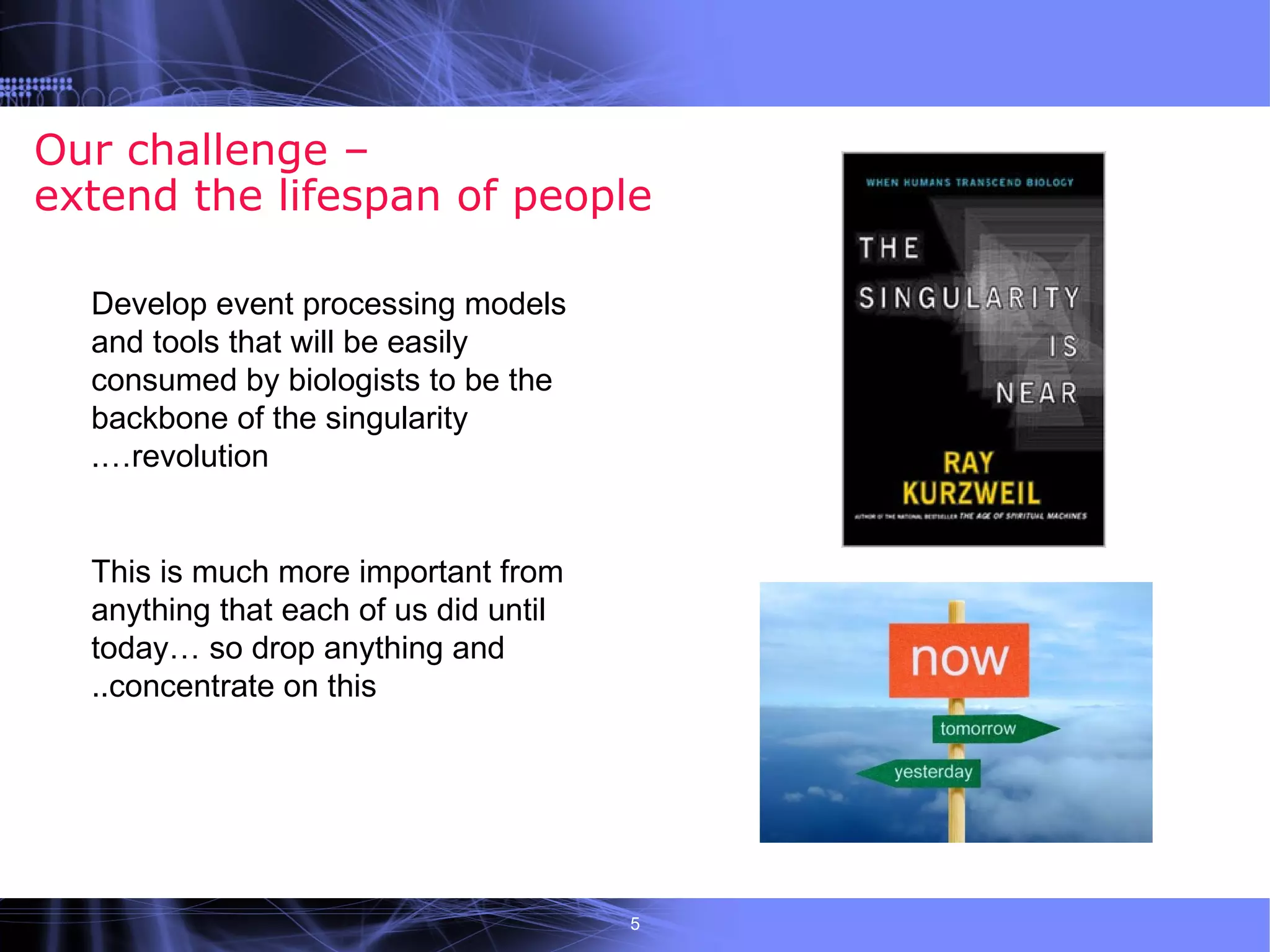 Our challenge –
extend the lifespan of people

  Develop event processing models
  and tools that will be easily
  consumed by biologists to be the
  backbone of the singularity
  .…revolution


  This is much more important from
  anything that each of us did until
  today… so drop anything and
  ..concentrate on this




                                       5
 