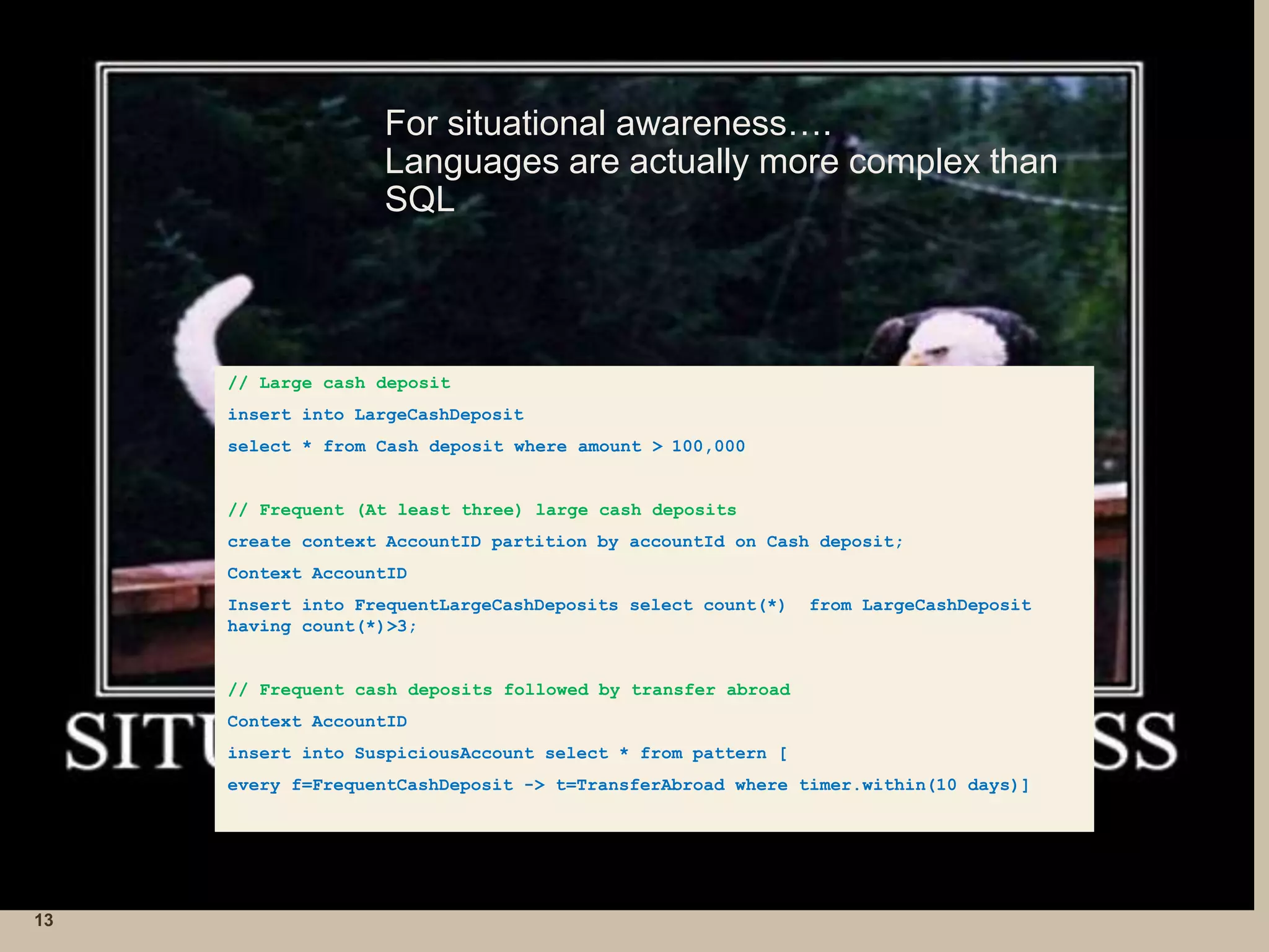 For situational awareness….
Languages are actually more complex than
SQL
13
// Large cash deposit
insert into LargeCashDeposit
select * from Cash deposit where amount > 100,000
// Frequent (At least three) large cash deposits
create context AccountID partition by accountId on Cash deposit;
Context AccountID
Insert into FrequentLargeCashDeposits select count(*) from LargeCashDeposit
having count(*)>3;
// Frequent cash deposits followed by transfer abroad
Context AccountID
insert into SuspiciousAccount select * from pattern [
every f=FrequentCashDeposit -> t=TransferAbroad where timer.within(10 days)]
 
