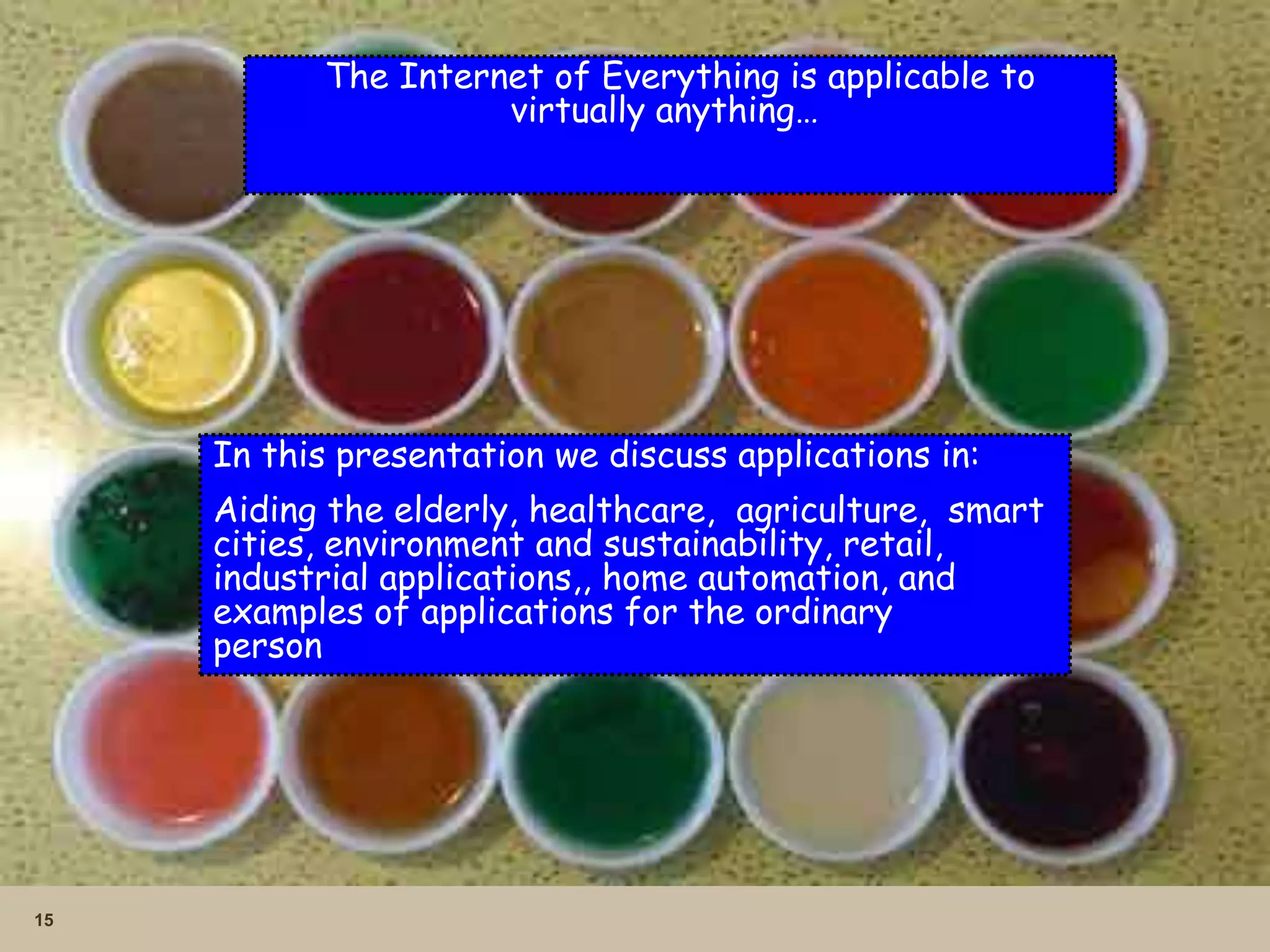 15
The Internet of Everything is applicable to
virtually anything…
In this presentation we discuss applications in:
Aiding the elderly, healthcare, agriculture, smart
cities, environment and sustainability, retail,
industrial applications,, home automation, and
examples of applications for the ordinary
person
 