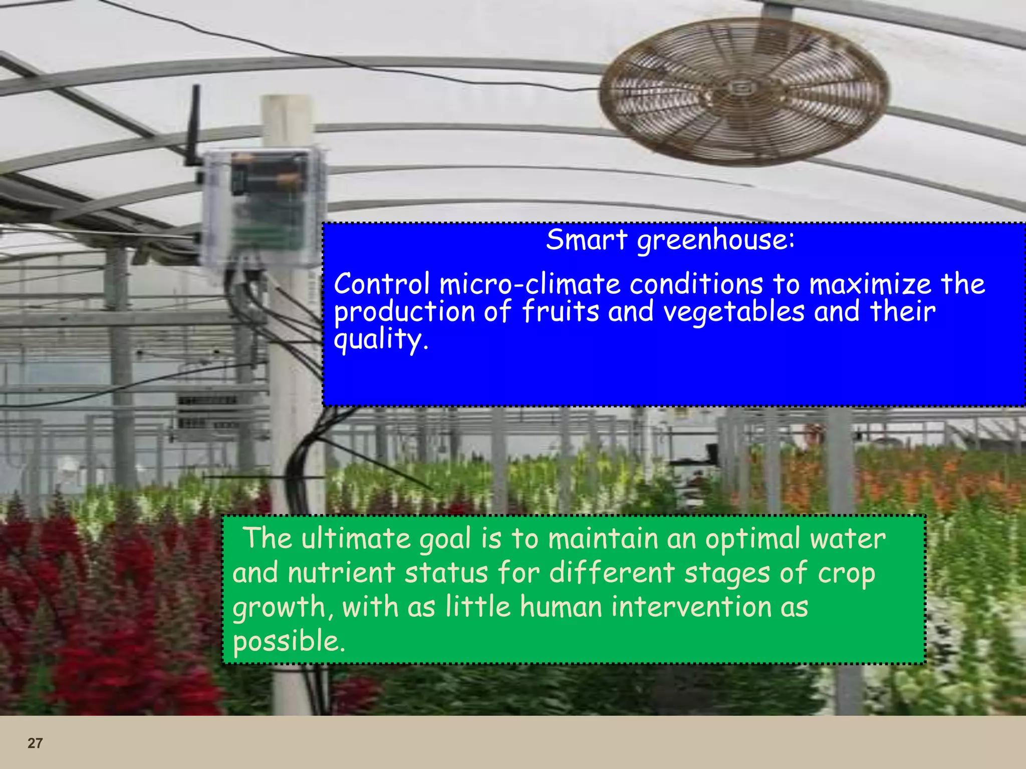 27
Smart greenhouse:
Control micro-climate conditions to maximize the
production of fruits and vegetables and their
quality.
The ultimate goal is to maintain an optimal water
and nutrient status for different stages of crop
growth, with as little human intervention as
possible.
 