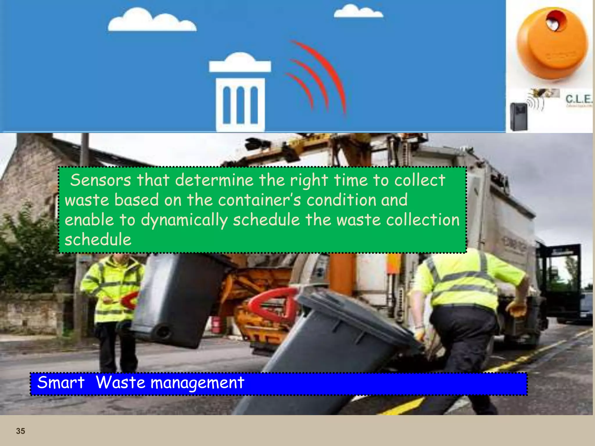 35
Smart Waste management
Sensors that determine the right time to collect
waste based on the container’s condition and
enable to dynamically schedule the waste collection
schedule
 