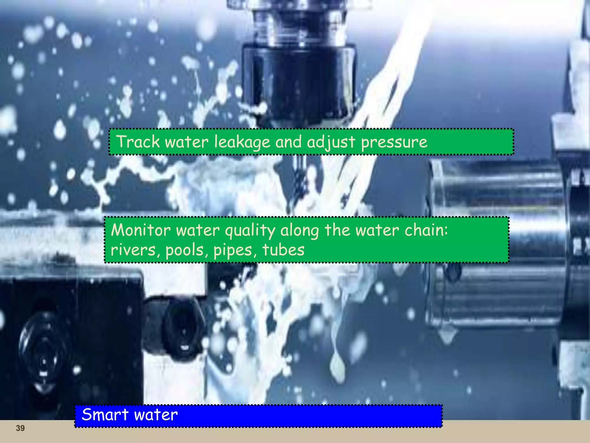 39
Smart water
Track water leakage and adjust pressure
Monitor water quality along the water chain:
rivers, pools, pipes, tubes
 