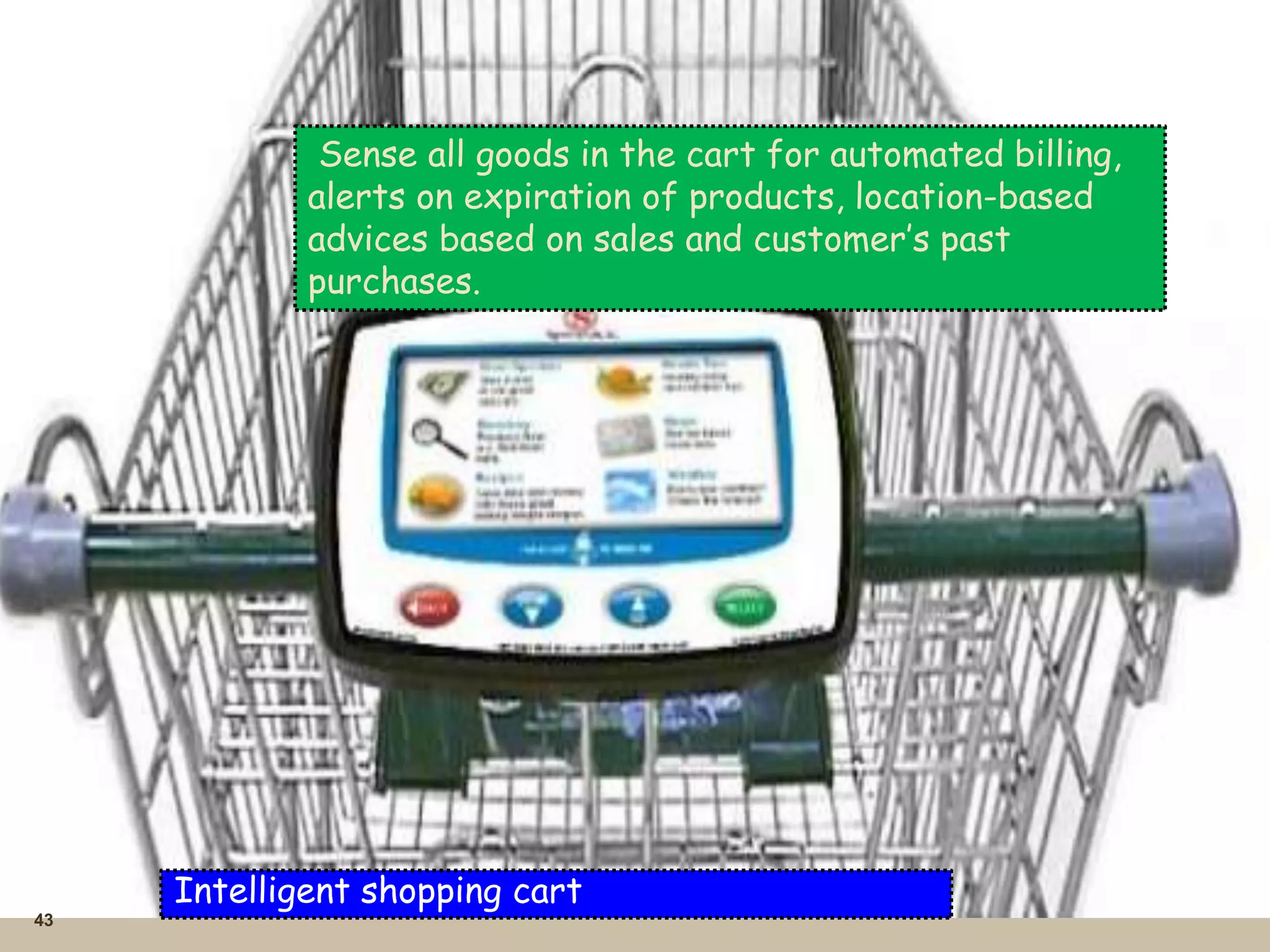 43
Intelligent shopping cart
Sense all goods in the cart for automated billing,
alerts on expiration of products, location-based
advices based on sales and customer’s past
purchases.
 