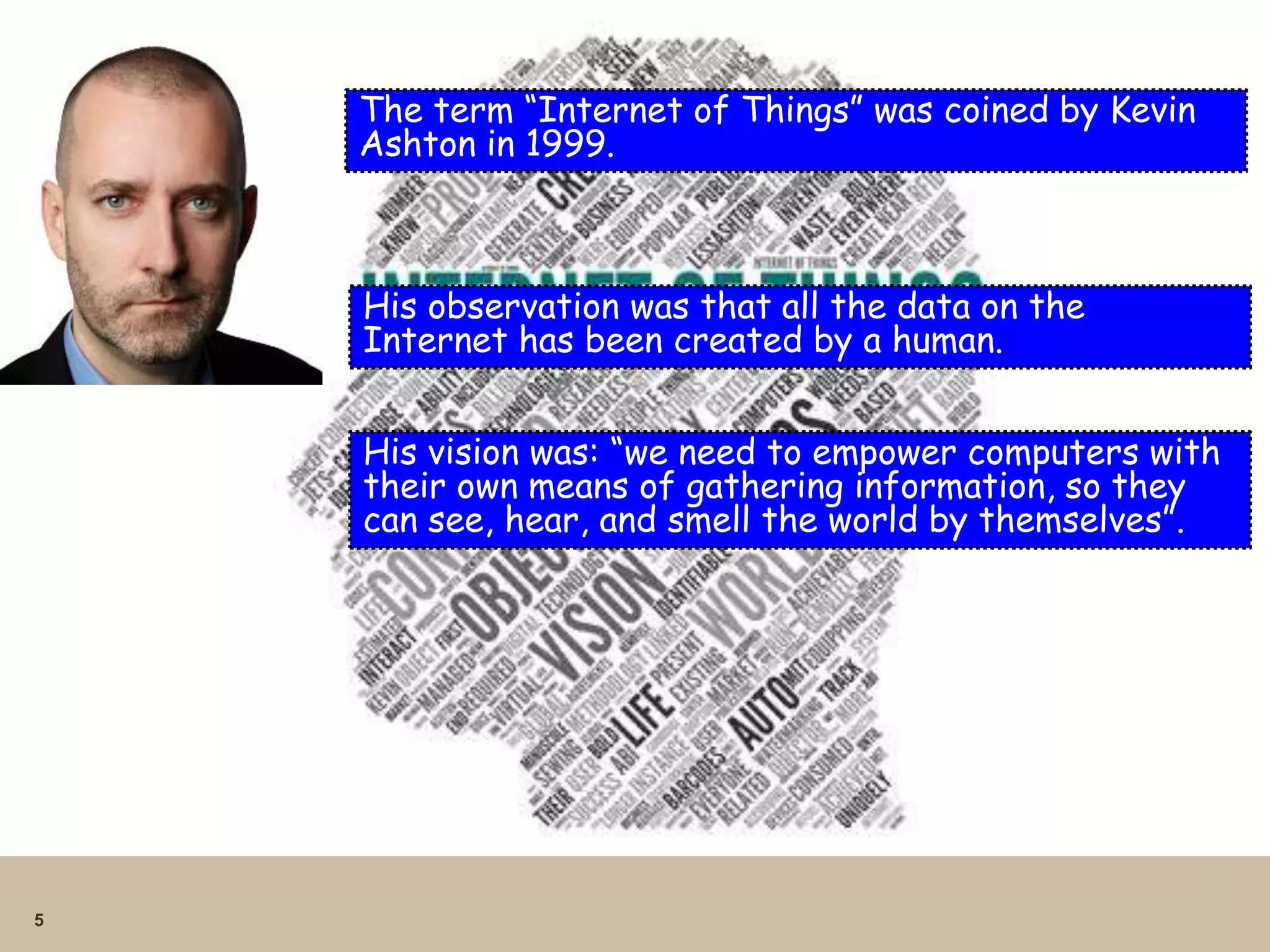5
The term “Internet of Things” was coined by Kevin
Ashton in 1999.
His observation was that all the data on the
Internet has been created by a human.
His vision was: “we need to empower computers with
their own means of gathering information, so they
can see, hear, and smell the world by themselves”.
 