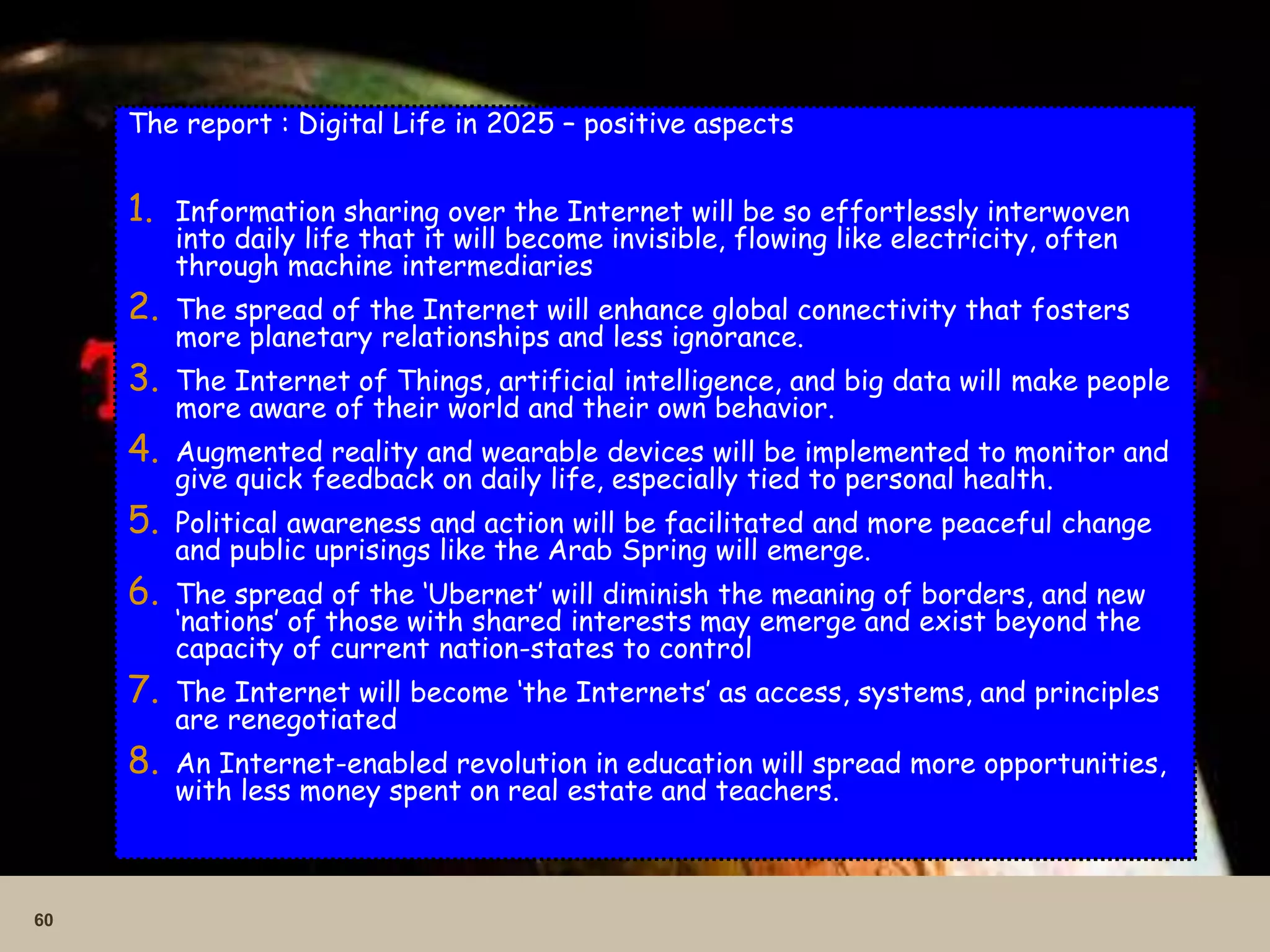 60
The report : Digital Life in 2025 – positive aspects
1. Information sharing over the Internet will be so effortlessly interwoven
into daily life that it will become invisible, flowing like electricity, often
through machine intermediaries
2. The spread of the Internet will enhance global connectivity that fosters
more planetary relationships and less ignorance.
3. The Internet of Things, artificial intelligence, and big data will make people
more aware of their world and their own behavior.
4. Augmented reality and wearable devices will be implemented to monitor and
give quick feedback on daily life, especially tied to personal health.
5. Political awareness and action will be facilitated and more peaceful change
and public uprisings like the Arab Spring will emerge.
6. The spread of the ‘Ubernet’ will diminish the meaning of borders, and new
‘nations’ of those with shared interests may emerge and exist beyond the
capacity of current nation-states to control
7. The Internet will become ‘the Internets’ as access, systems, and principles
are renegotiated
8. An Internet-enabled revolution in education will spread more opportunities,
with less money spent on real estate and teachers.
 