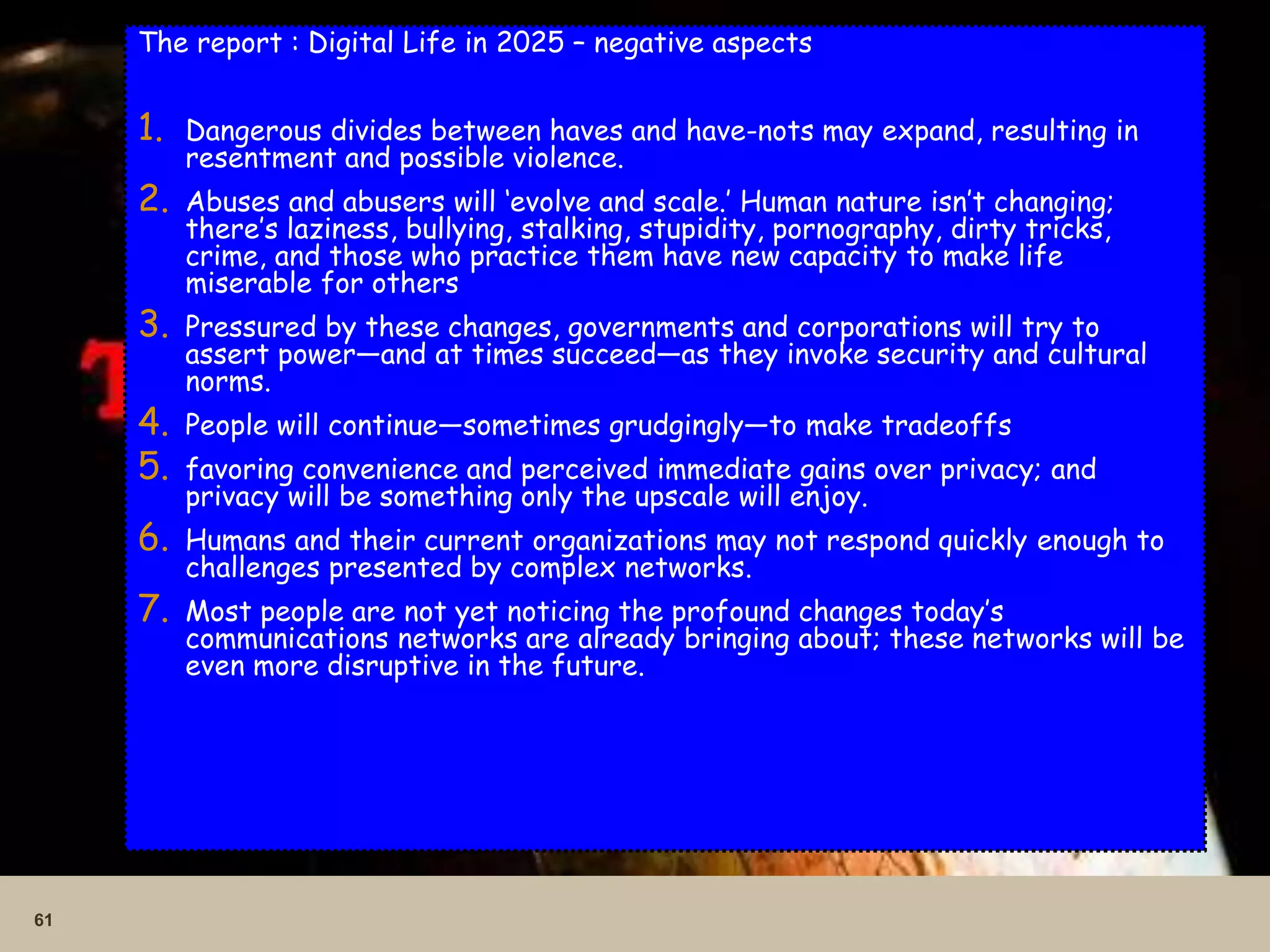 61
The report : Digital Life in 2025 – negative aspects
1. Dangerous divides between haves and have-nots may expand, resulting in
resentment and possible violence.
2. Abuses and abusers will ‘evolve and scale.’ Human nature isn’t changing;
there’s laziness, bullying, stalking, stupidity, pornography, dirty tricks,
crime, and those who practice them have new capacity to make life
miserable for others
3. Pressured by these changes, governments and corporations will try to
assert power—and at times succeed—as they invoke security and cultural
norms.
4. People will continue—sometimes grudgingly—to make tradeoffs
5. favoring convenience and perceived immediate gains over privacy; and
privacy will be something only the upscale will enjoy.
6. Humans and their current organizations may not respond quickly enough to
challenges presented by complex networks.
7. Most people are not yet noticing the profound changes today’s
communications networks are already bringing about; these networks will be
even more disruptive in the future.
 