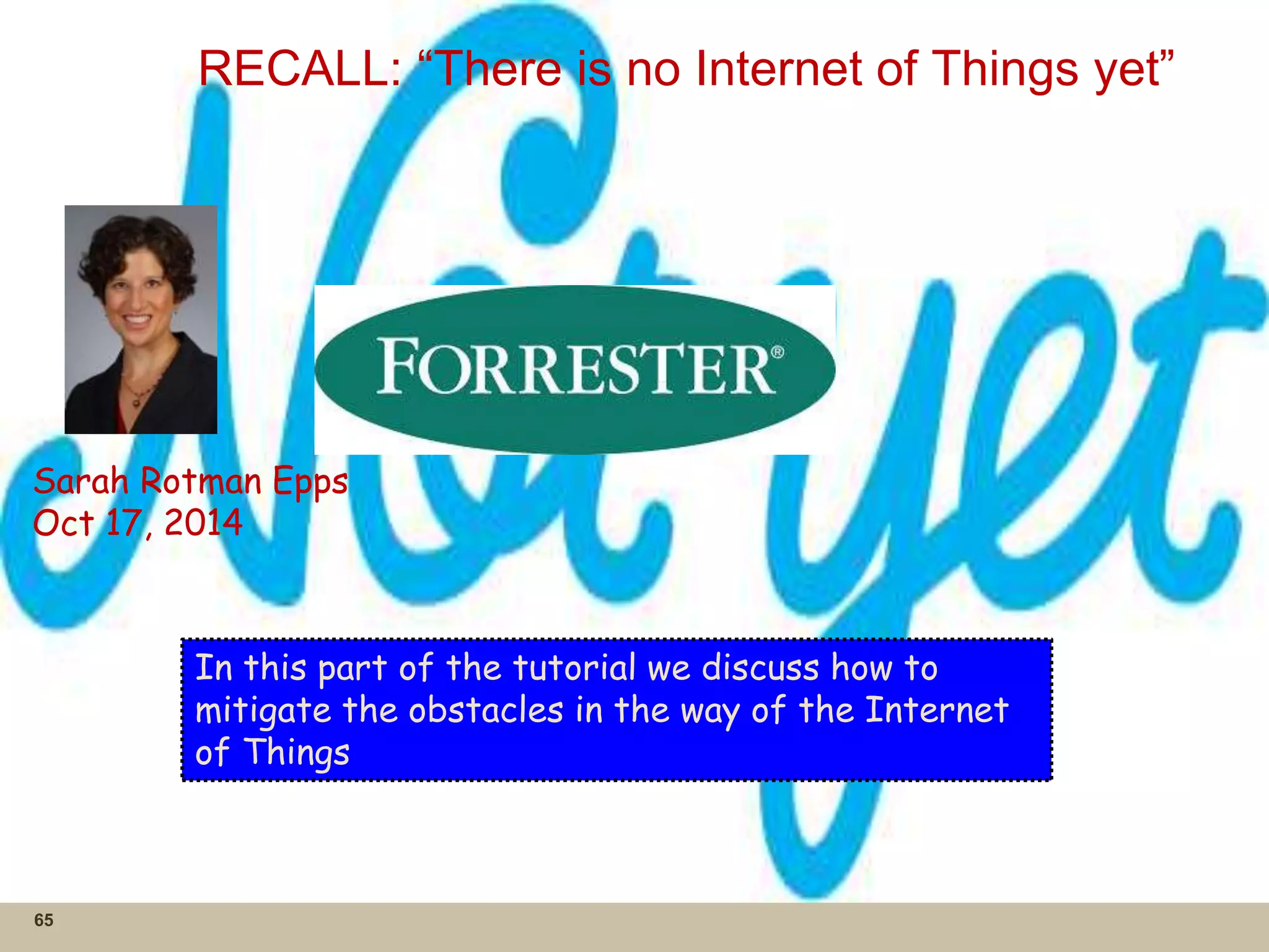 RECALL: “There is no Internet of Things yet”
65
Sarah Rotman Epps
Oct 17, 2014
In this part of the tutorial we discuss how to
mitigate the obstacles in the way of the Internet
of Things
 