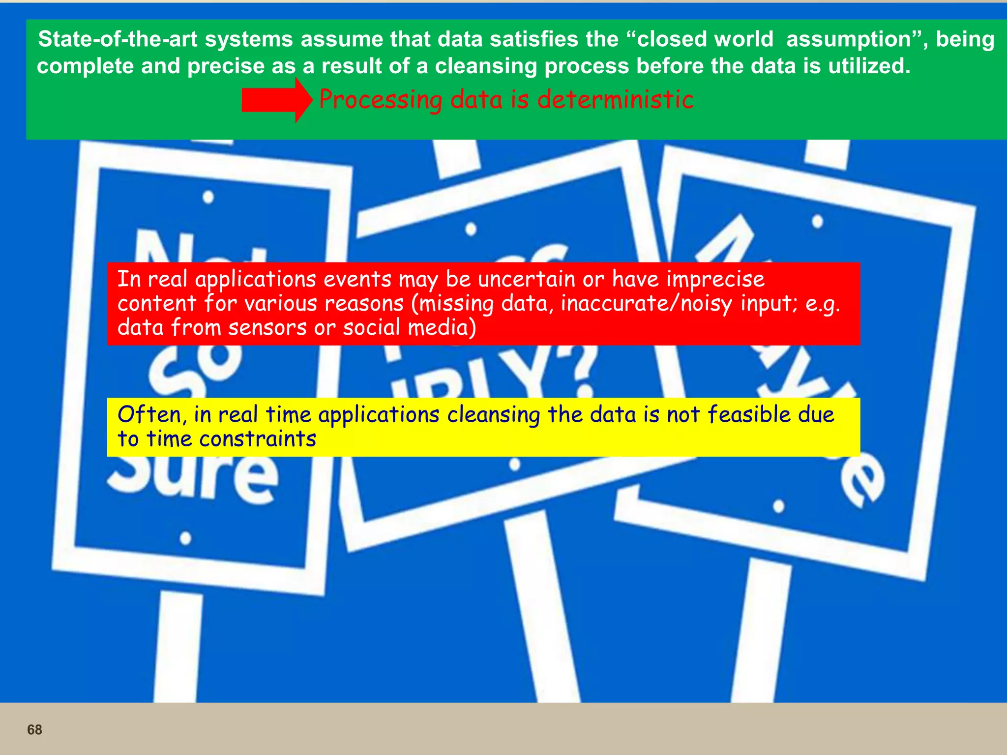 68
State-of-the-art systems assume that data satisfies the “closed world assumption”, being
complete and precise as a result of a cleansing process before the data is utilized.
Processing data is deterministic
In real applications events may be uncertain or have imprecise
content for various reasons (missing data, inaccurate/noisy input; e.g.
data from sensors or social media)
Often, in real time applications cleansing the data is not feasible due
to time constraints
 