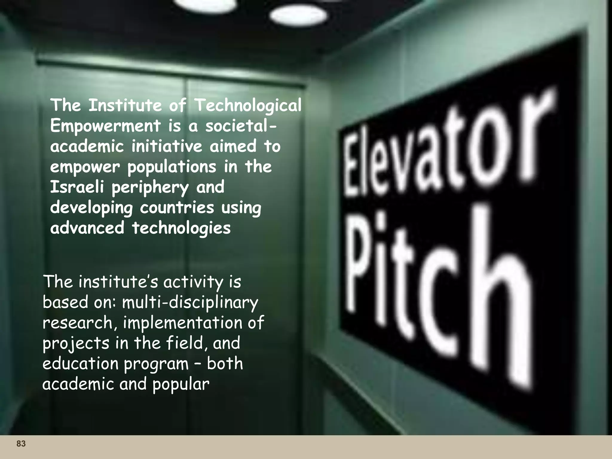 83
The Institute of Technological
Empowerment is a societal-
academic initiative aimed to
empower populations in the
Israeli periphery and
developing countries using
advanced technologies
The institute’s activity is
based on: multi-disciplinary
research, implementation of
projects in the field, and
education program – both
academic and popular
 