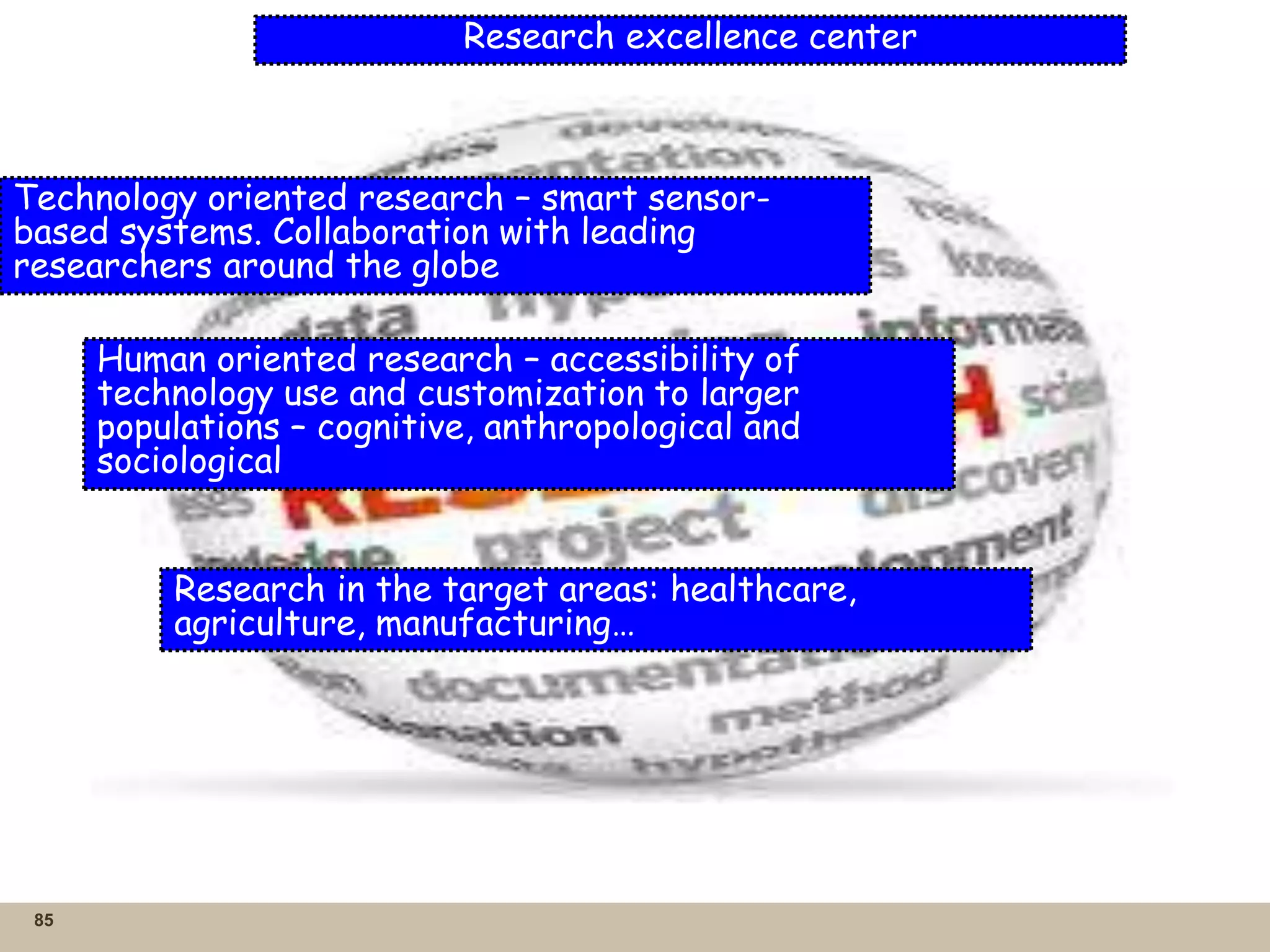 85
Research excellence center
Technology oriented research – smart sensor-
based systems. Collaboration with leading
researchers around the globe
Human oriented research – accessibility of
technology use and customization to larger
populations – cognitive, anthropological and
sociological
Research in the target areas: healthcare,
agriculture, manufacturing…
 