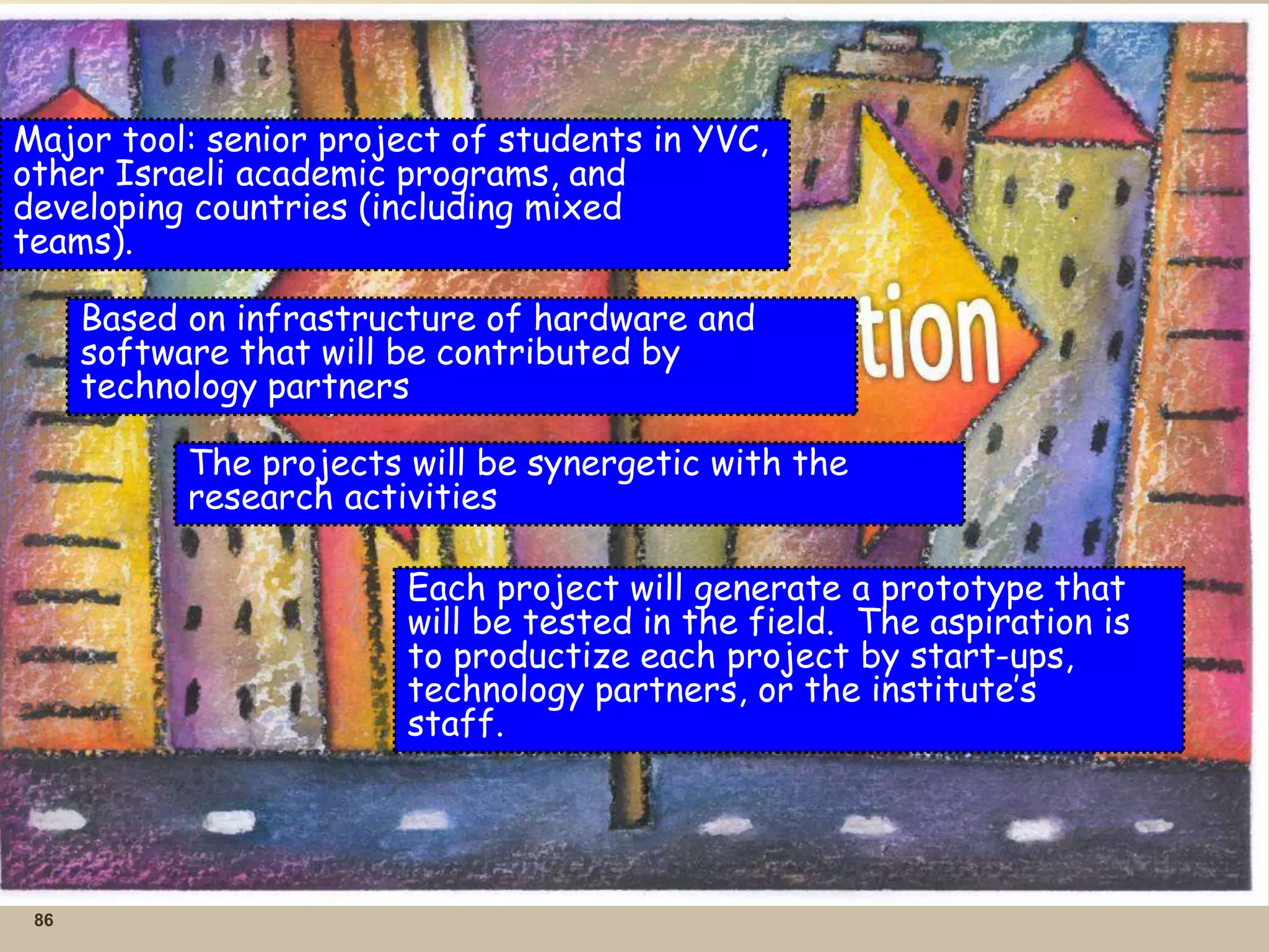 86
Major tool: senior project of students in YVC,
other Israeli academic programs, and
developing countries (including mixed
teams).
Based on infrastructure of hardware and
software that will be contributed by
technology partners
The projects will be synergetic with the
research activities
Each project will generate a prototype that
will be tested in the field. The aspiration is
to productize each project by start-ups,
technology partners, or the institute’s
staff.
 