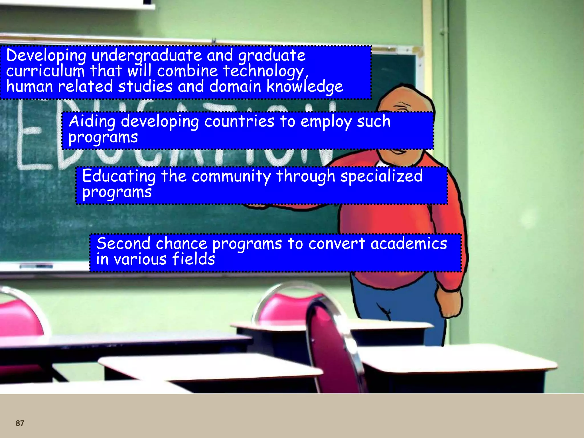 87
Developing undergraduate and graduate
curriculum that will combine technology,
human related studies and domain knowledge
Aiding developing countries to employ such
programs
Educating the community through specialized
programs
Second chance programs to convert academics
in various fields
 