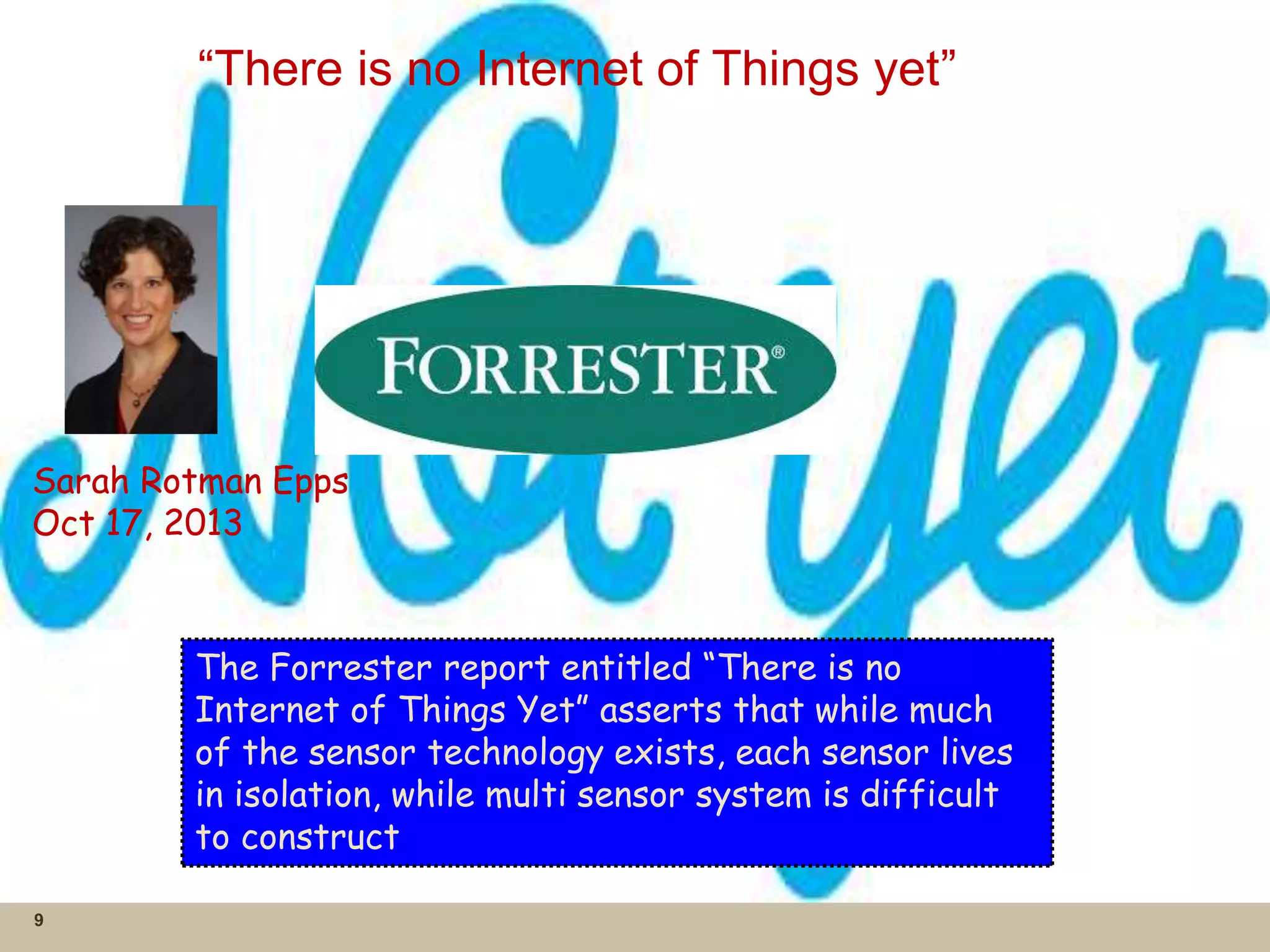 “There is no Internet of Things yet”
9
Sarah Rotman Epps
Oct 17, 2013
The Forrester report entitled “There is no
Internet of Things Yet” asserts that while much
of the sensor technology exists, each sensor lives
in isolation, while multi sensor system is difficult
to construct
 
