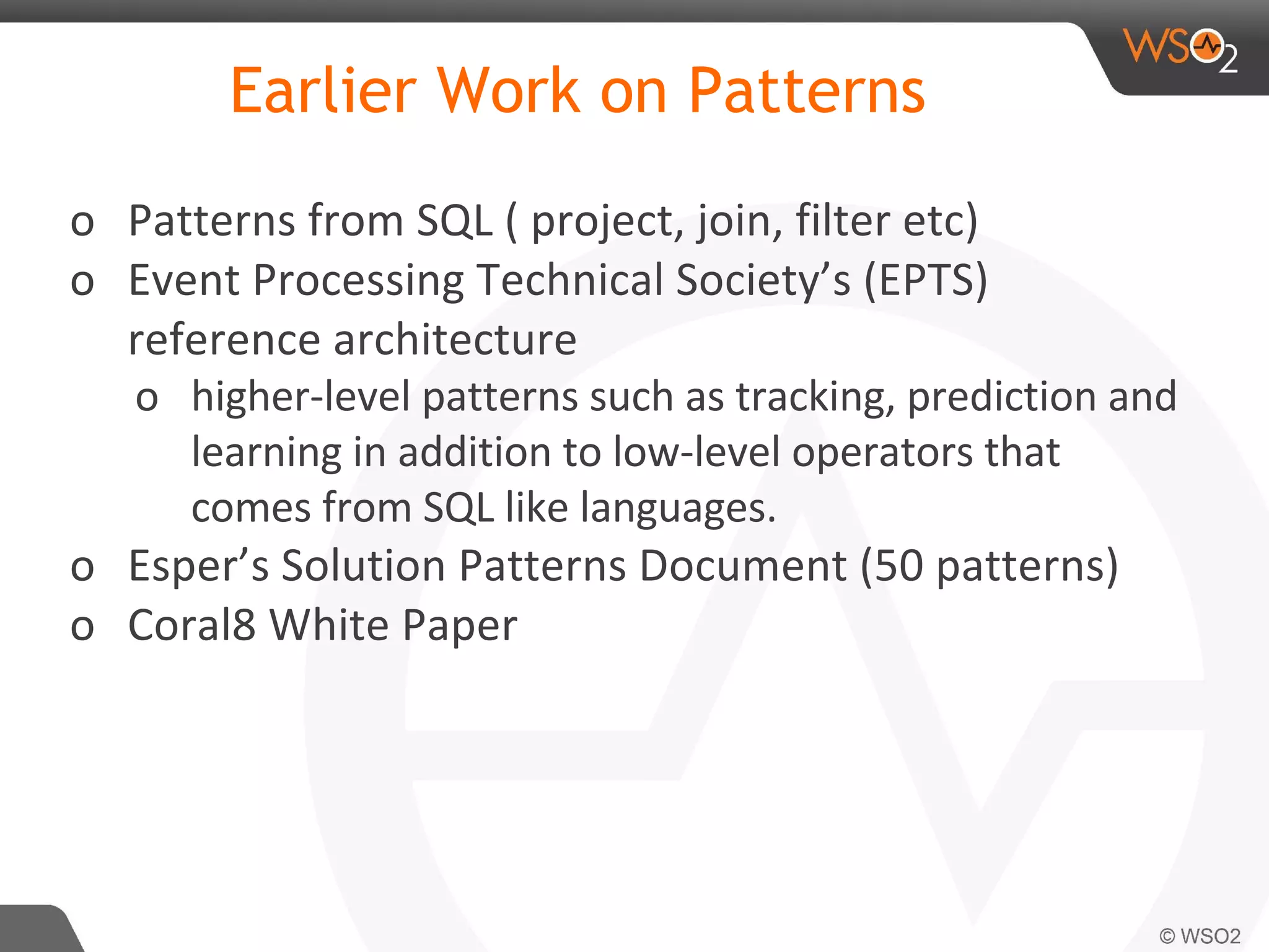Earlier Work on Patterns
o Patterns from SQL ( project, join, filter etc)
o Event Processing Technical Society’s (EPTS)
reference architecture
o higher-level patterns such as tracking, prediction and
learning in addition to low-level operators that
comes from SQL like languages.
o Esper’s Solution Patterns Document (50 patterns)
o Coral8 White Paper
 