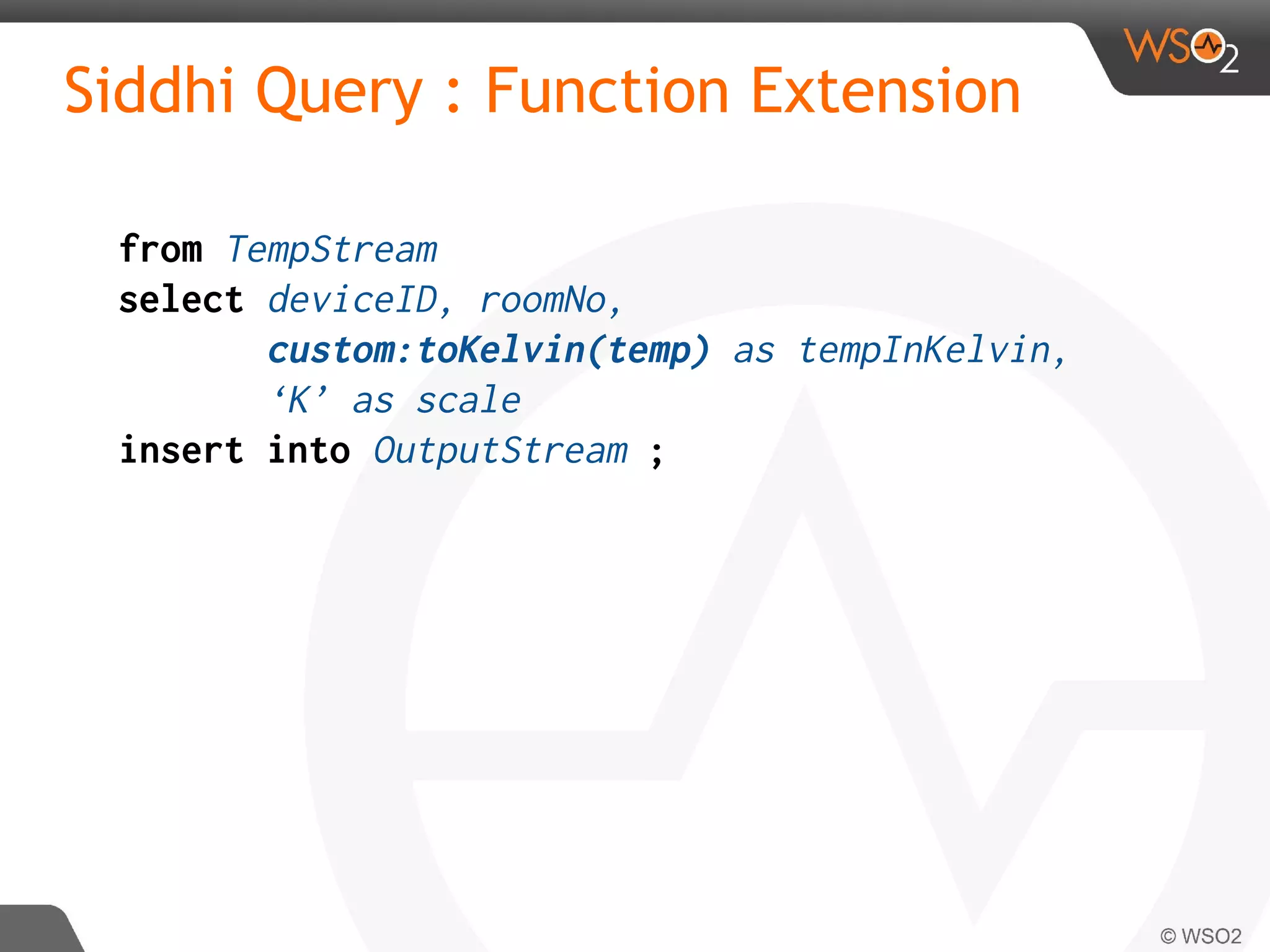 Siddhi Query : Function Extension
from TempStream
select deviceID, roomNo,
custom:toKelvin(temp) as tempInKelvin,
‘K’ as scale
insert into OutputStream ;
 