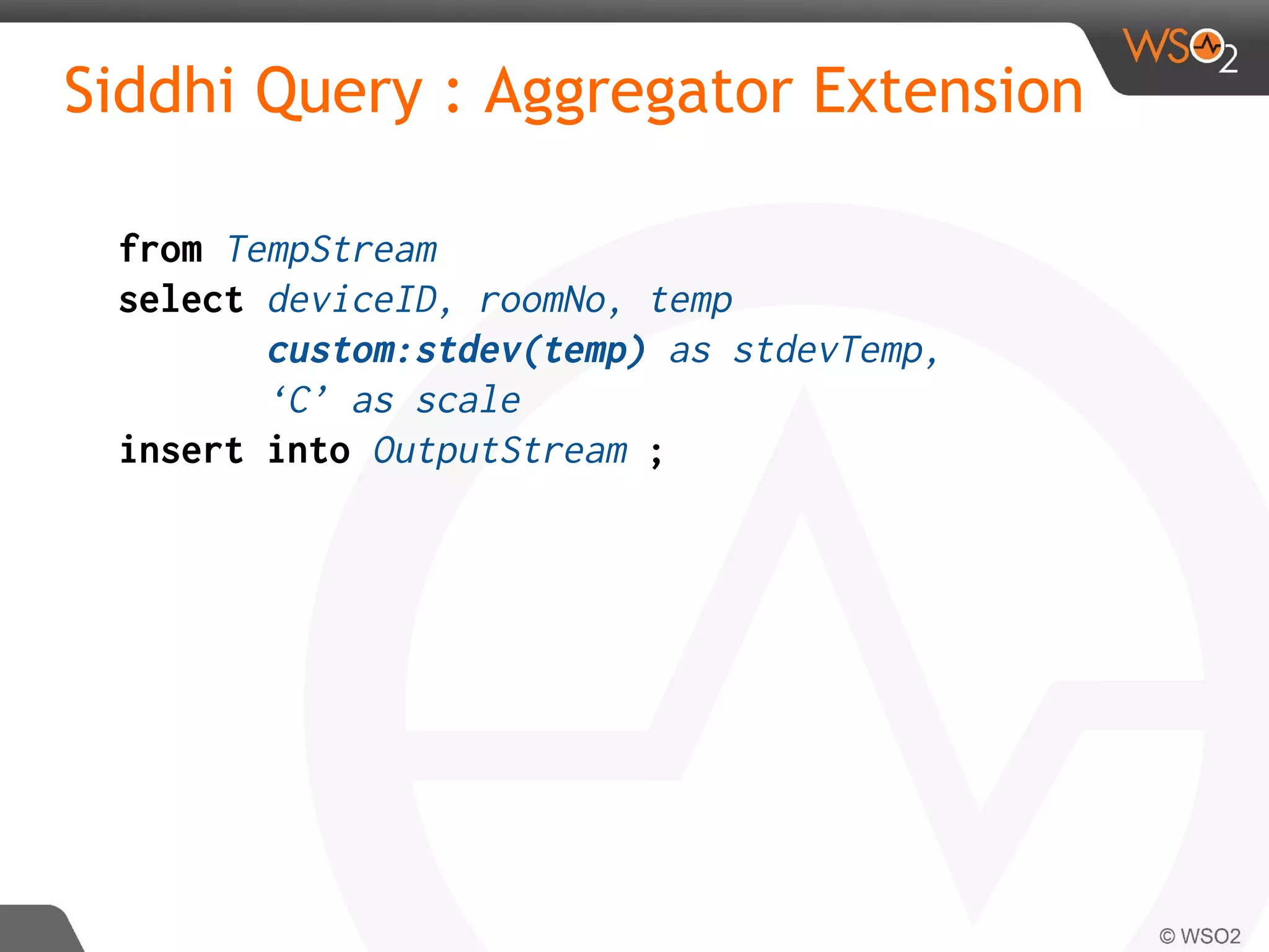 Siddhi Query : Aggregator Extension
from TempStream
select deviceID, roomNo, temp
custom:stdev(temp) as stdevTemp,
‘C’ as scale
insert into OutputStream ;
 