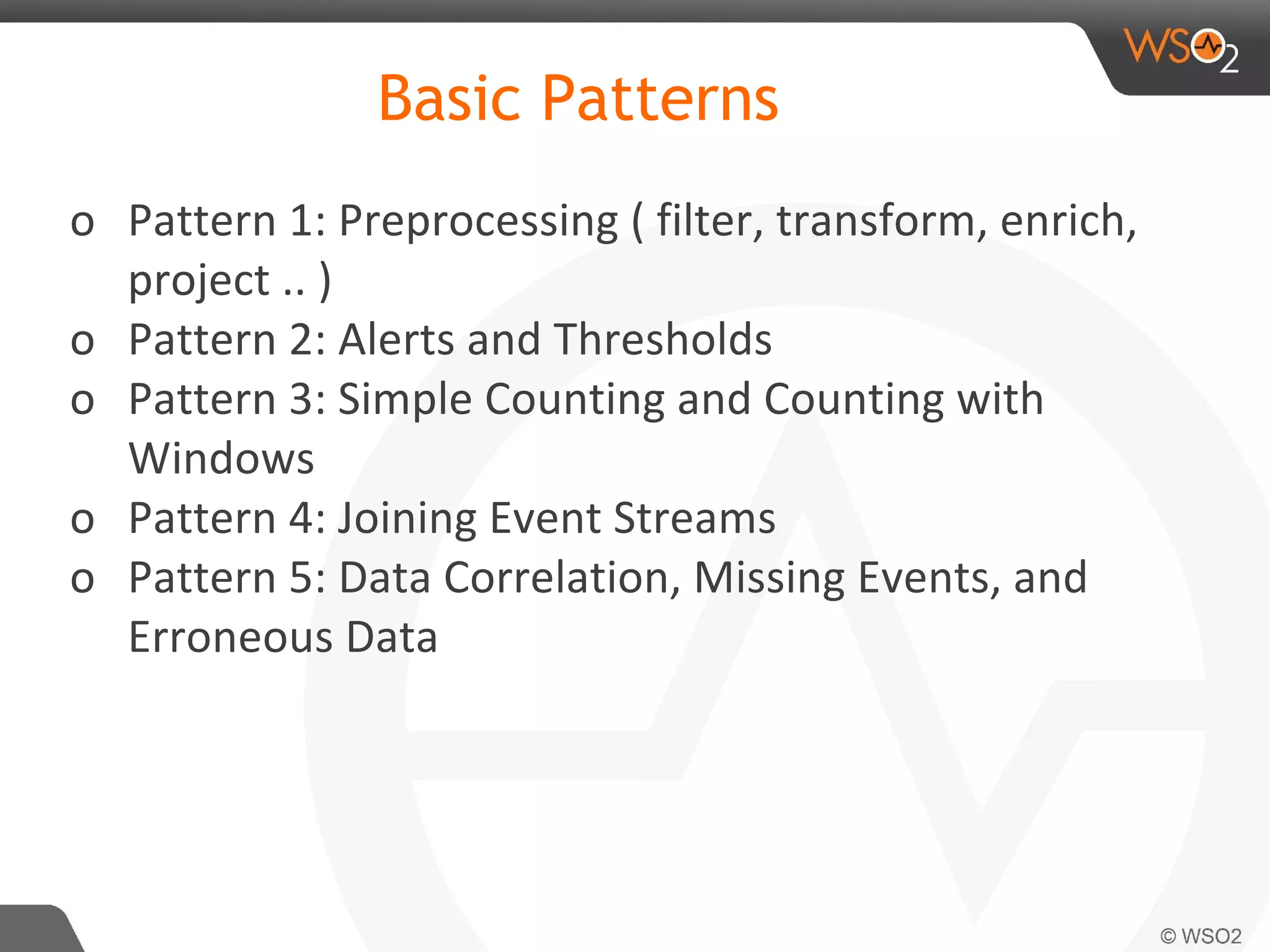 Basic Patterns
o Pattern 1: Preprocessing ( filter, transform, enrich,
project .. )
o Pattern 2: Alerts and Thresholds
o Pattern 3: Simple Counting and Counting with
Windows
o Pattern 4: Joining Event Streams
o Pattern 5: Data Correlation, Missing Events, and
Erroneous Data
 