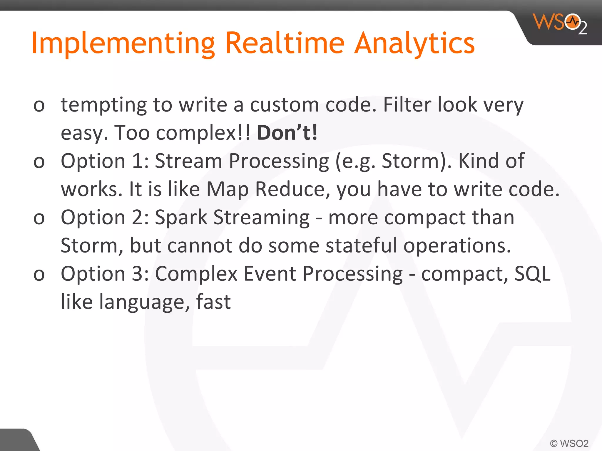 Implementing Realtime Analytics
o tempting to write a custom code. Filter look very
easy. Too complex!! Don’t!
o Option 1: Stream Processing (e.g. Storm). Kind of
works. It is like Map Reduce, you have to write code.
o Option 2: Spark Streaming - more compact than
Storm, but cannot do some stateful operations.
o Option 3: Complex Event Processing - compact, SQL
like language, fast
 