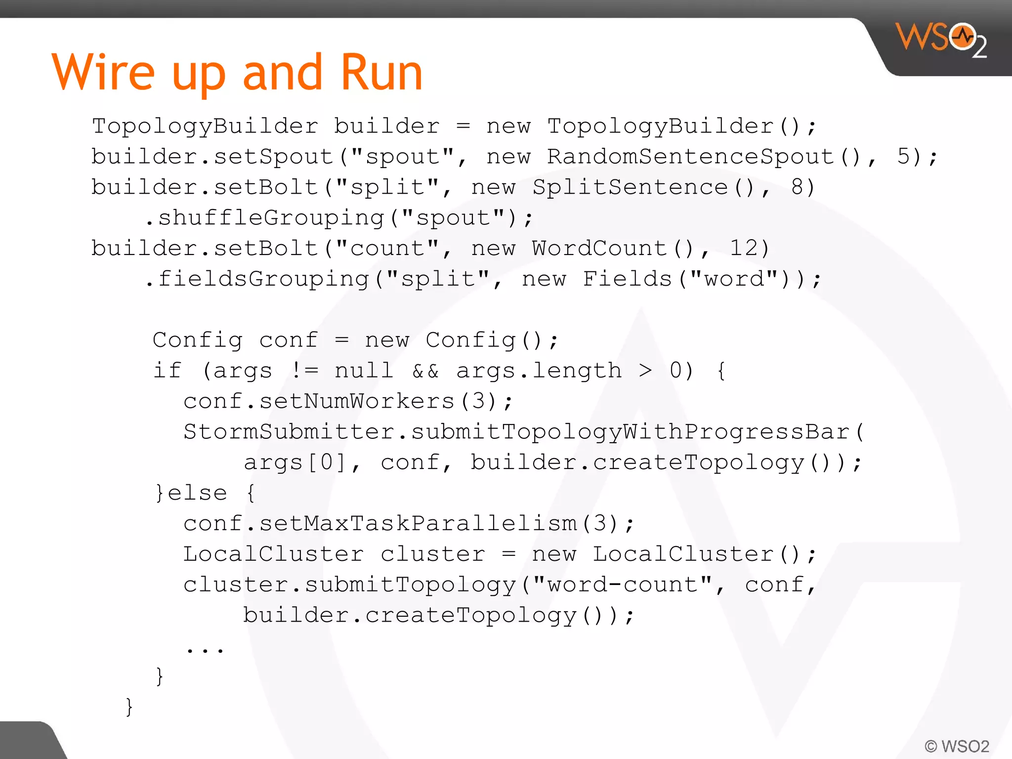 Wire up and Run
TopologyBuilder builder = new TopologyBuilder();
builder.setSpout("spout", new RandomSentenceSpout(), 5);
builder.setBolt("split", new SplitSentence(), 8)
.shuffleGrouping("spout");
builder.setBolt("count", new WordCount(), 12)
.fieldsGrouping("split", new Fields("word"));
Config conf = new Config();
if (args != null && args.length > 0) {
conf.setNumWorkers(3);
StormSubmitter.submitTopologyWithProgressBar(
args[0], conf, builder.createTopology());
}else {
conf.setMaxTaskParallelism(3);
LocalCluster cluster = new LocalCluster();
cluster.submitTopology("word-count", conf,
builder.createTopology());
...
}
}
 