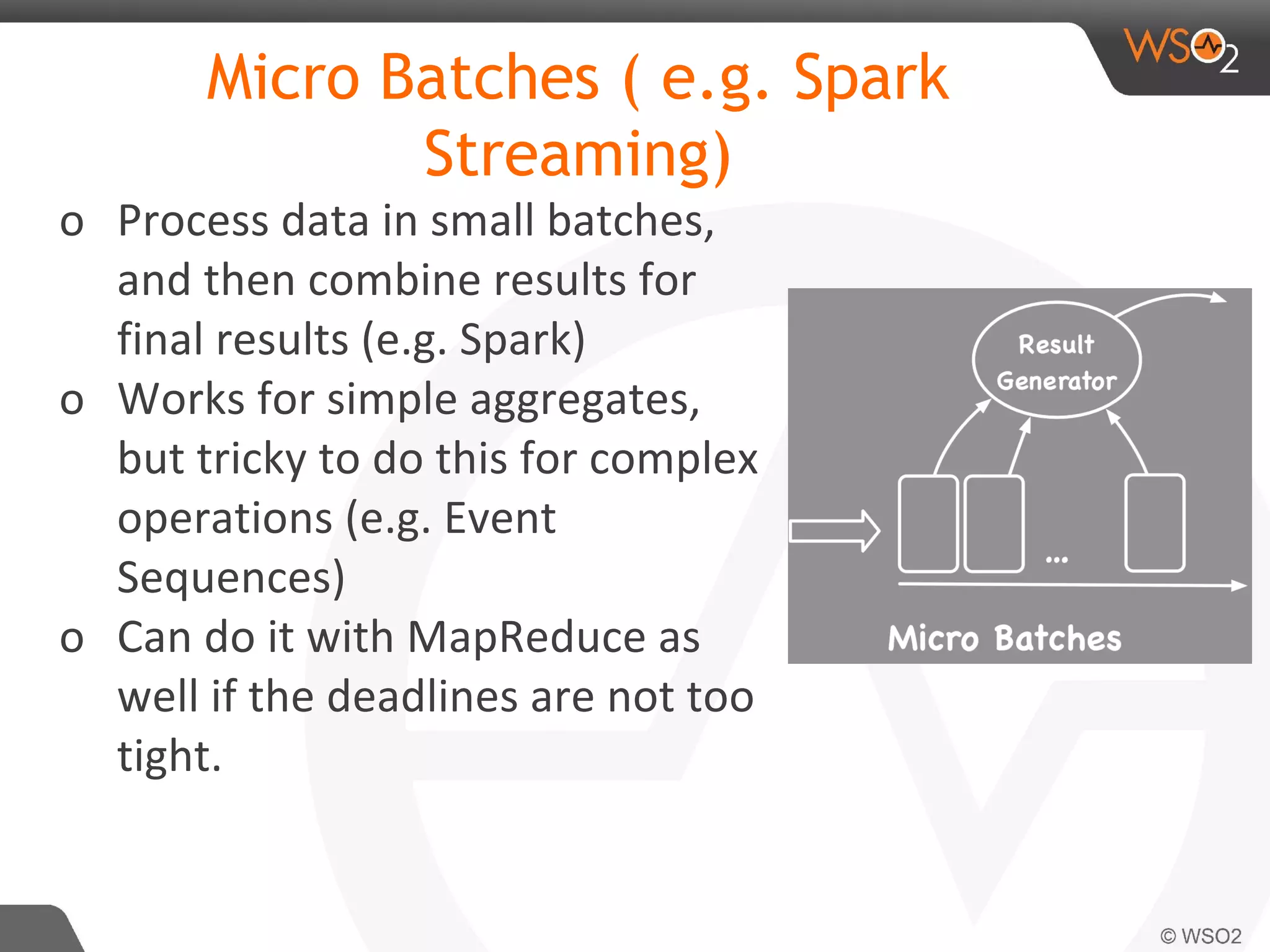 Micro Batches ( e.g. Spark
Streaming)
o Process data in small batches,
and then combine results for
final results (e.g. Spark)
o Works for simple aggregates,
but tricky to do this for complex
operations (e.g. Event
Sequences)
o Can do it with MapReduce as
well if the deadlines are not too
tight.
 