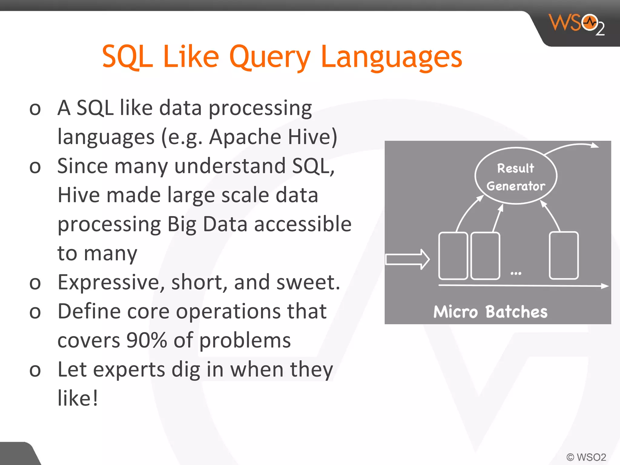o A SQL like data processing
languages (e.g. Apache Hive)
o Since many understand SQL,
Hive made large scale data
processing Big Data accessible
to many
o Expressive, short, and sweet.
o Define core operations that
covers 90% of problems
o Let experts dig in when they
like!
SQL Like Query Languages
 