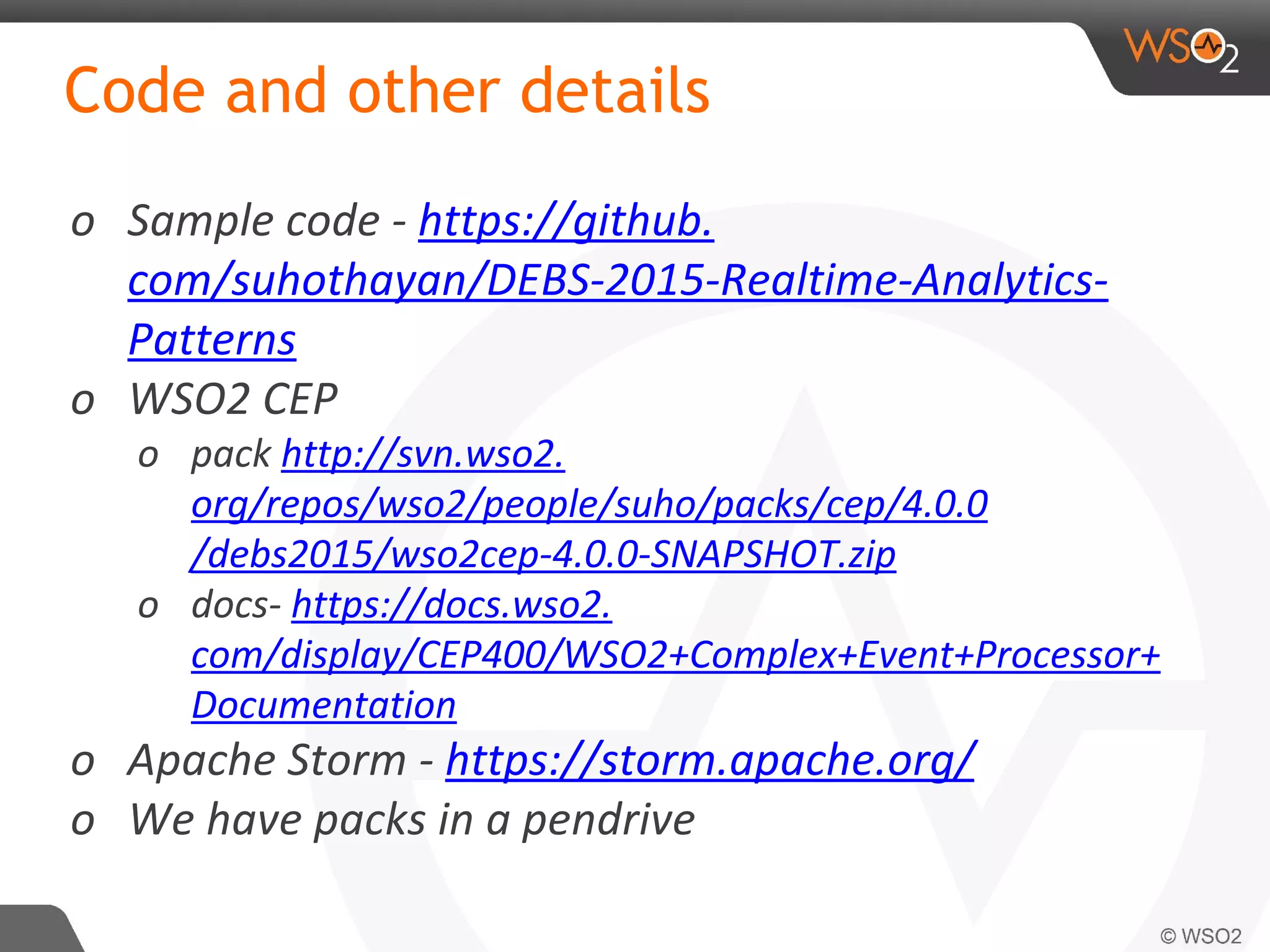 Code and other details
o Sample code - https://github.
com/suhothayan/DEBS-2015-Realtime-Analytics-
Patterns
o WSO2 CEP
o pack http://svn.wso2.
org/repos/wso2/people/suho/packs/cep/4.0.0
/debs2015/wso2cep-4.0.0-SNAPSHOT.zip
o docs- https://docs.wso2.
com/display/CEP400/WSO2+Complex+Event+Processor+
Documentation
o Apache Storm - https://storm.apache.org/
o We have packs in a pendrive
 