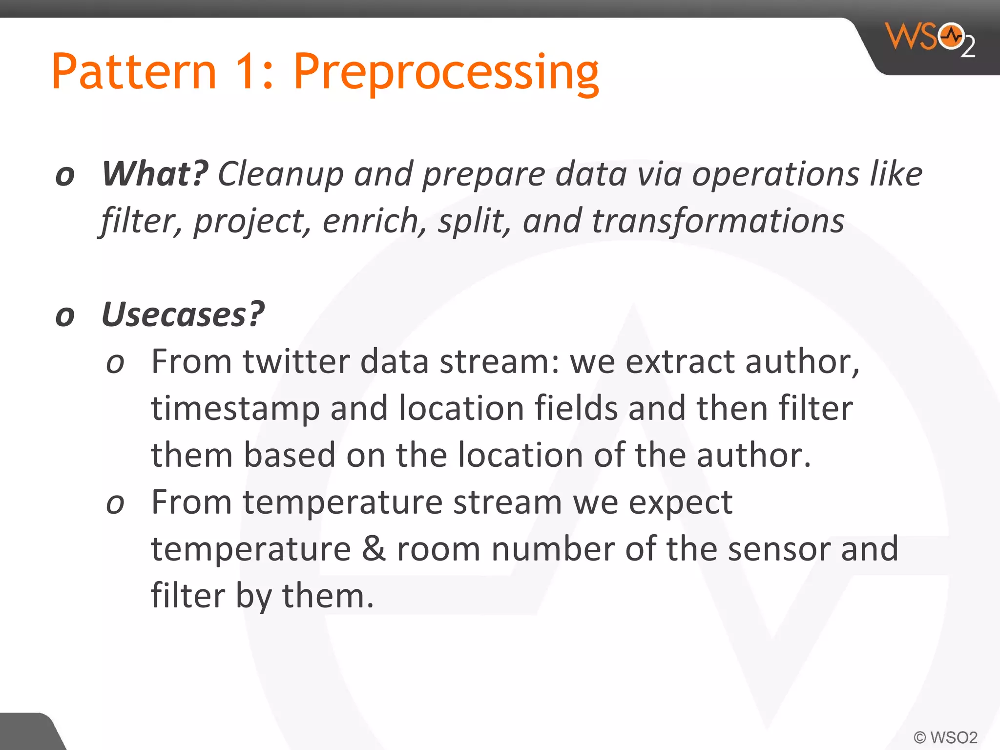 Pattern 1: Preprocessing
o What? Cleanup and prepare data via operations like
filter, project, enrich, split, and transformations
o Usecases?
o From twitter data stream: we extract author,
timestamp and location fields and then filter
them based on the location of the author.
o From temperature stream we expect
temperature & room number of the sensor and
filter by them.
 