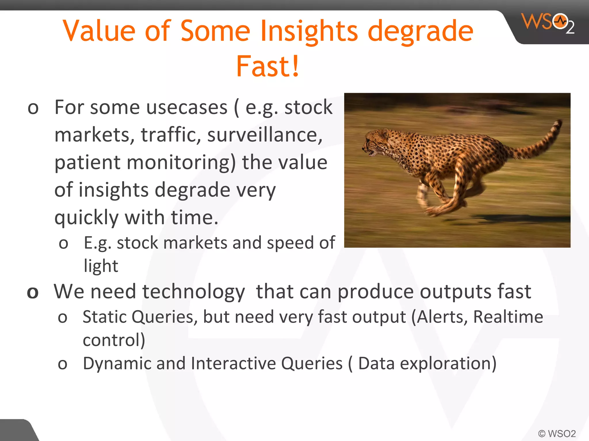 Value of Some Insights degrade
Fast!
o For some usecases ( e.g. stock
markets, traffic, surveillance,
patient monitoring) the value
of insights degrade very
quickly with time.
o E.g. stock markets and speed of
light
oo We need technology that can produce outputs fast
o Static Queries, but need very fast output (Alerts, Realtime
control)
o Dynamic and Interactive Queries ( Data exploration)
 