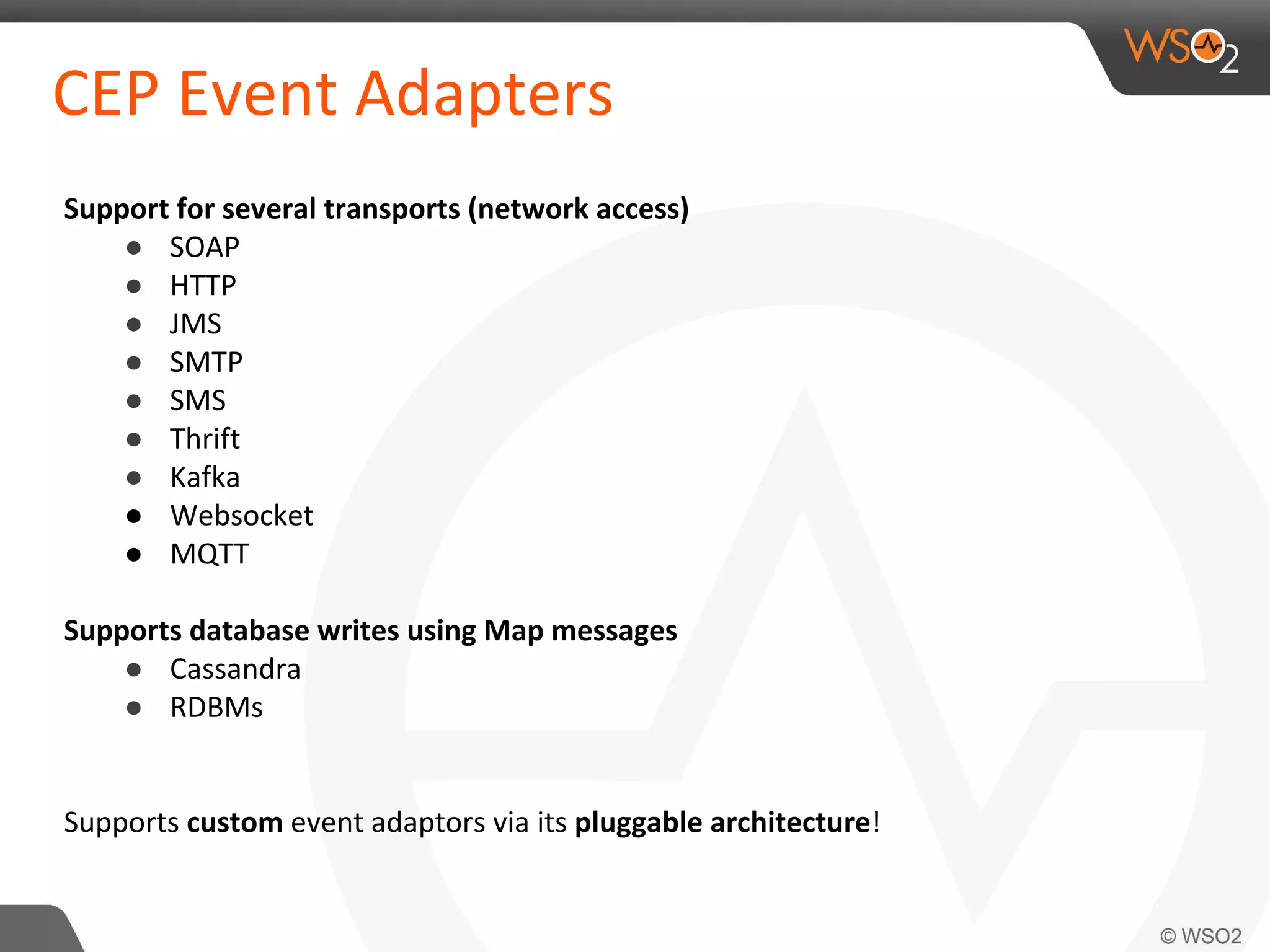 CEP Event Adapters
Support for several transports (network access)
● SOAP
● HTTP
● JMS
● SMTP
● SMS
● Thrift
● Kafka
● Websocket
● MQTT
Supports database writes using Map messages
● Cassandra
● RDBMs
Supports custom event adaptors via its pluggable architecture!
 