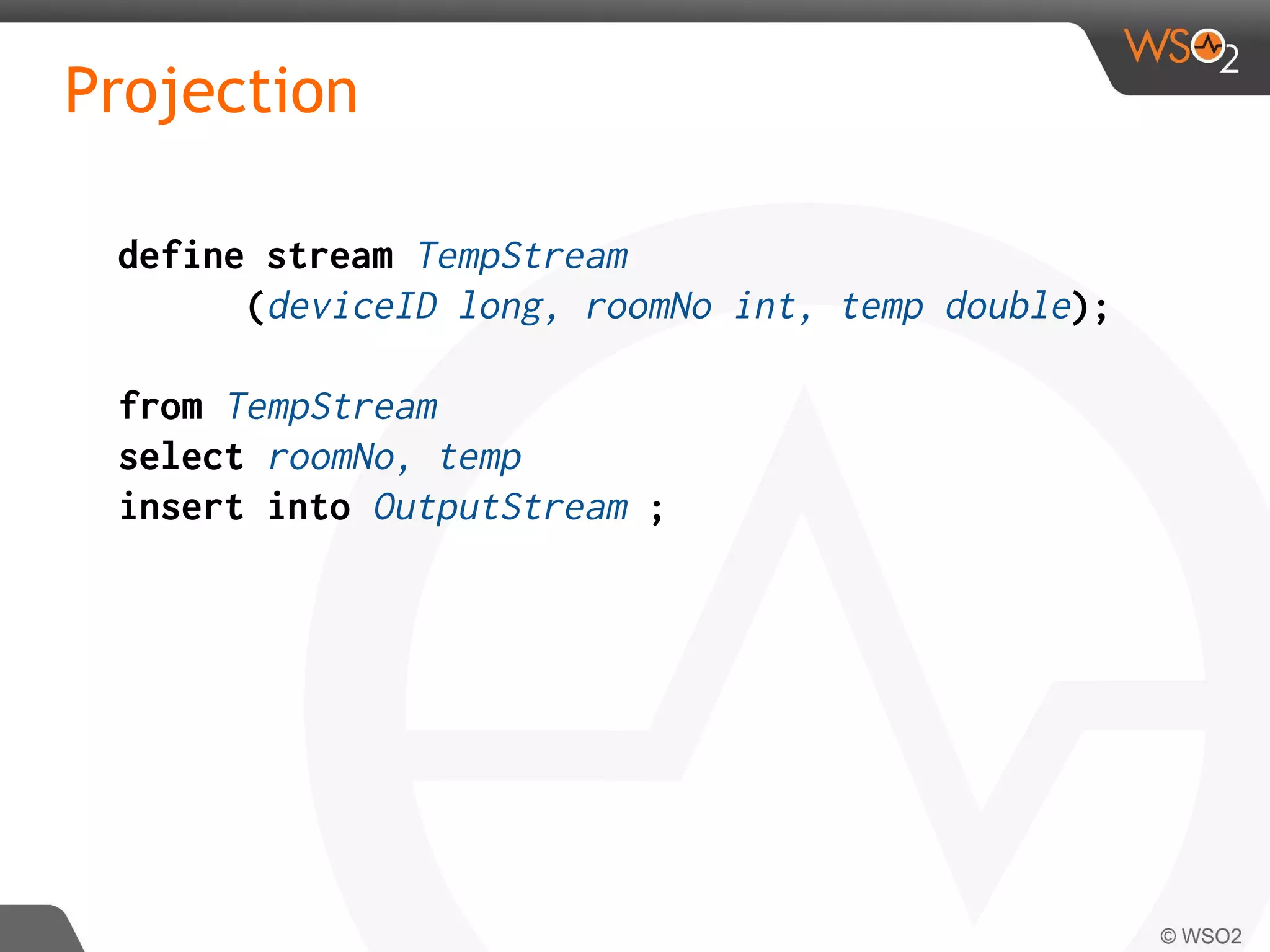 Projection
define stream TempStream
(deviceID long, roomNo int, temp double);
from TempStream
select roomNo, temp
insert into OutputStream ;
 