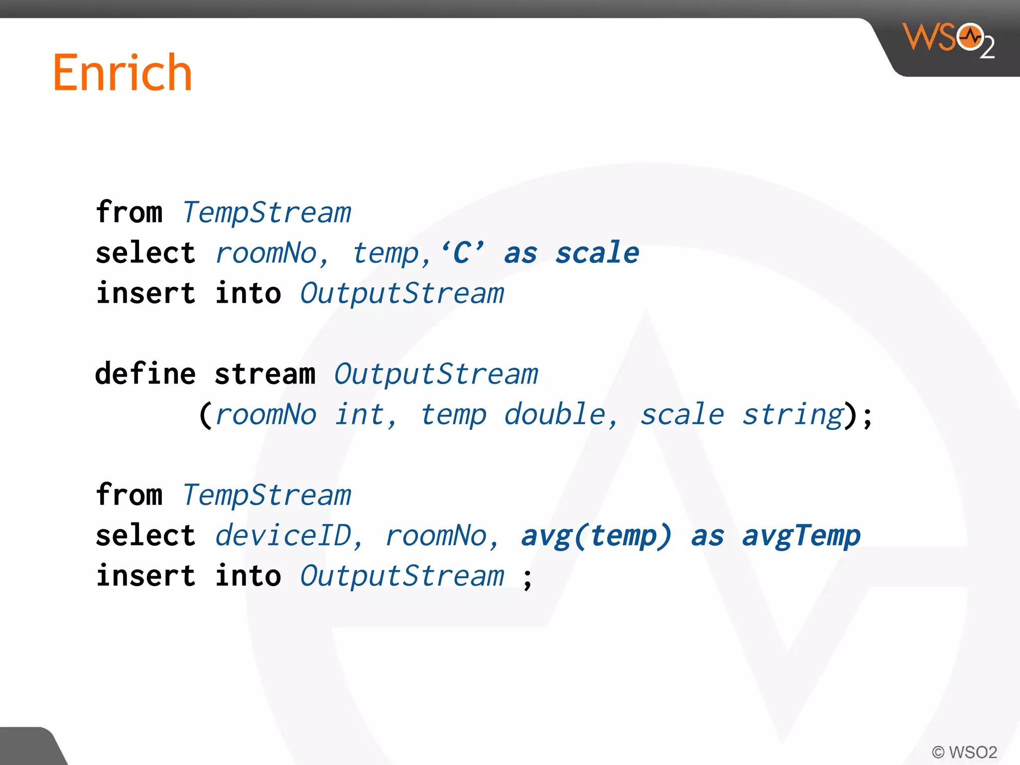 Enrich
from TempStream
select roomNo, temp,‘C’ as scale
insert into OutputStream
define stream OutputStream
(roomNo int, temp double, scale string);
from TempStream
select deviceID, roomNo, avg(temp) as avgTemp
insert into OutputStream ;
 