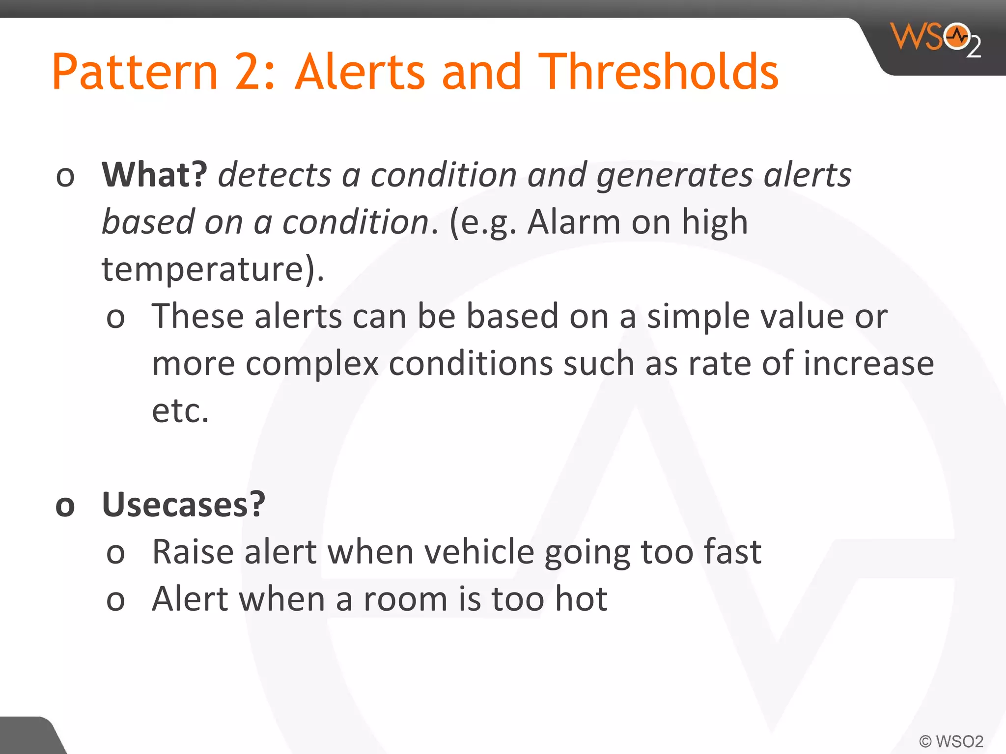 Pattern 2: Alerts and Thresholds
o What? detects a condition and generates alerts
based on a condition. (e.g. Alarm on high
temperature).
o These alerts can be based on a simple value or
more complex conditions such as rate of increase
etc.
o Usecases?
o Raise alert when vehicle going too fast
o Alert when a room is too hot
 