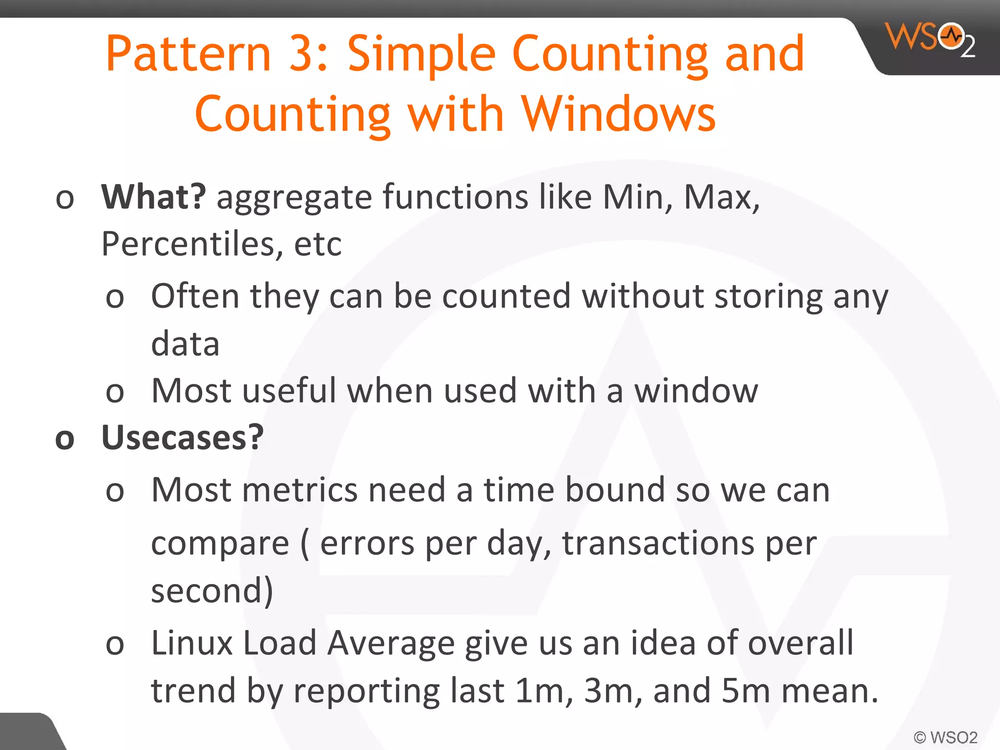 Pattern 3: Simple Counting and
Counting with Windows
o What? aggregate functions like Min, Max,
Percentiles, etc
o Often they can be counted without storing any
data
o Most useful when used with a window
o Usecases?
o Most metrics need a time bound so we can
compare ( errors per day, transactions per
second)
o Linux Load Average give us an idea of overall
trend by reporting last 1m, 3m, and 5m mean.
 