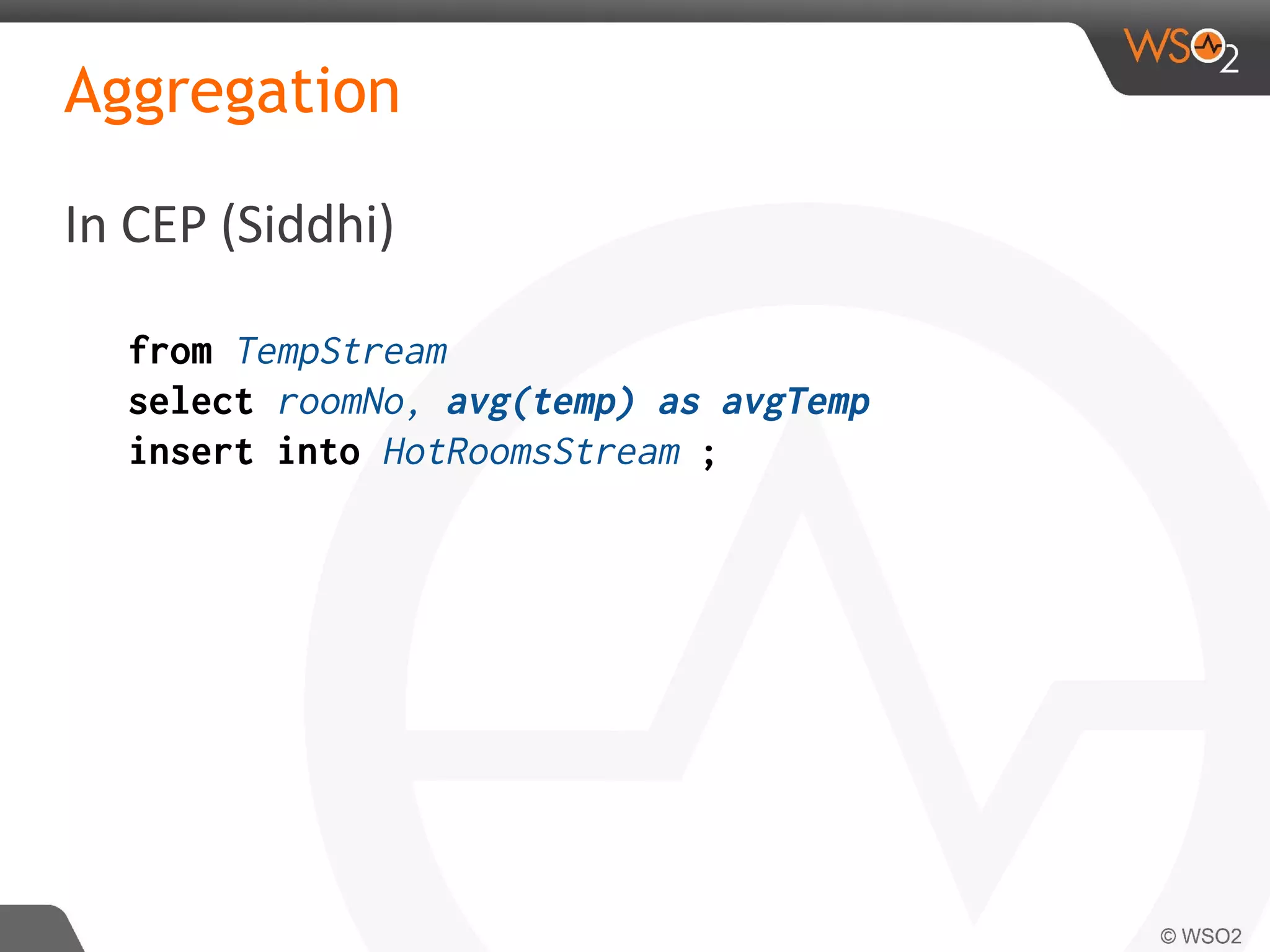 Aggregation
In CEP (Siddhi)
from TempStream
select roomNo, avg(temp) as avgTemp
insert into HotRoomsStream ;
 