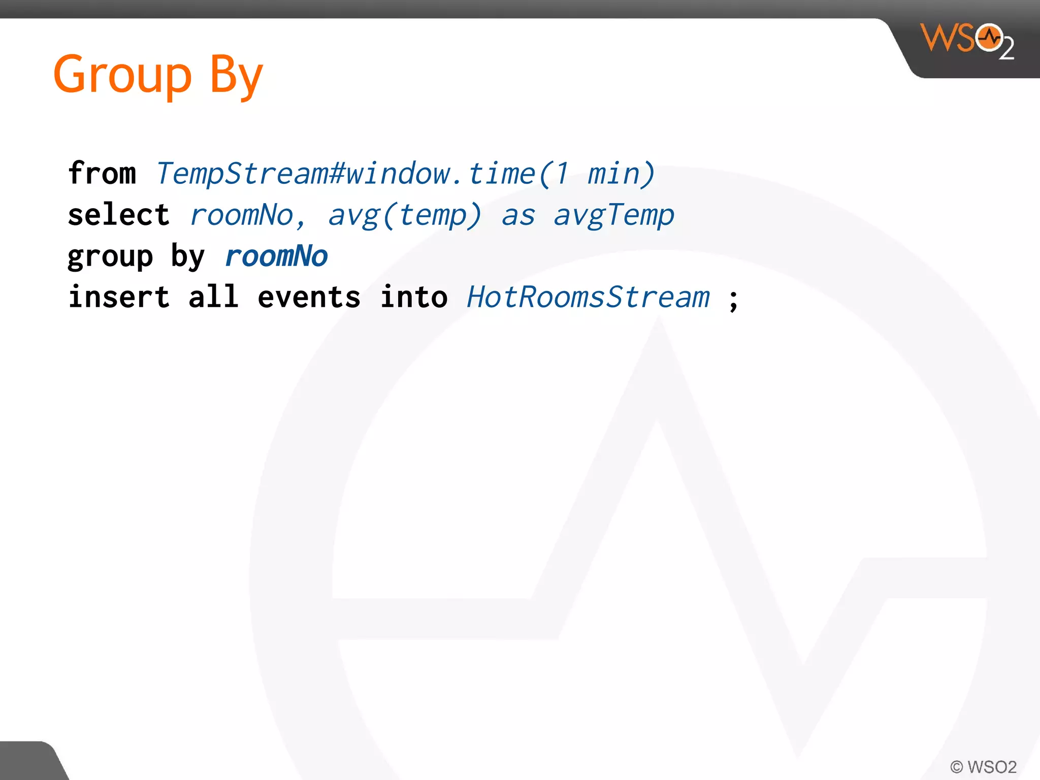 Group By
from TempStream#window.time(1 min)
select roomNo, avg(temp) as avgTemp
group by roomNo
insert all events into HotRoomsStream ;
 