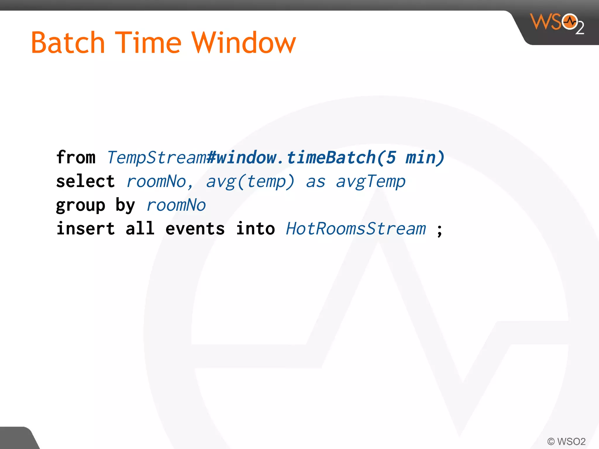 Batch Time Window
from TempStream#window.timeBatch(5 min)
select roomNo, avg(temp) as avgTemp
group by roomNo
insert all events into HotRoomsStream ;
 