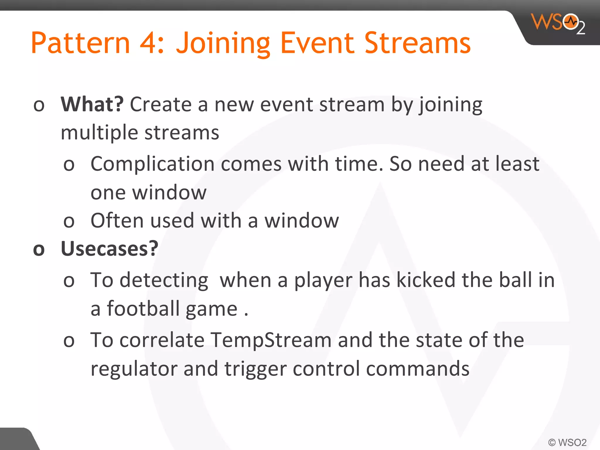Pattern 4: Joining Event Streams
o What? Create a new event stream by joining
multiple streams
o Complication comes with time. So need at least
one window
o Often used with a window
o Usecases?
o To detecting when a player has kicked the ball in
a football game .
o To correlate TempStream and the state of the
regulator and trigger control commands
 
